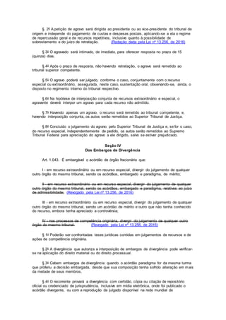 § 2º A petição de agravo será dirigida ao presidente ou ao vice-presidente do tribunal de
origem e independe do pagamento de custas e despesas postais, aplicando-se a ela o regime
de repercussão geral e de recursos repetitivos, inclusive quanto à possibilidade de
sobrestamento e do juízo de retratação. (Redação dada pela Lei nº 13.256, de 2016)
§ 3o O agravado será intimado, de imediato, para oferecer resposta no prazo de 15
(quinze) dias.
§ 4o Após o prazo de resposta, não havendo retratação, o agravo será remetido ao
tribunal superior competente.
§ 5o O agravo poderá ser julgado, conforme o caso, conjuntamente com o recurso
especial ou extraordinário, assegurada, neste caso, sustentação oral, observando-se, ainda, o
disposto no regimento interno do tribunal respectivo.
§ 6o Na hipótese de interposição conjunta de recursos extraordinário e especial, o
agravante deverá interpor um agravo para cada recurso não admitido.
§ 7o Havendo apenas um agravo, o recurso será remetido ao tribunal competente, e,
havendo interposição conjunta, os autos serão remetidos ao Superior Tribunal de Justiça.
§ 8o Concluído o julgamento do agravo pelo Superior Tribunal de Justiça e, se for o caso,
do recurso especial, independentemente de pedido, os autos serão remetidos ao Supremo
Tribunal Federal para apreciação do agravo a ele dirigido, salvo se estiver prejudicado.
Seção IV
Dos Embargos de Divergência
Art. 1.043. É embargável o acórdão de órgão fracionário que:
I - em recurso extraordinário ou em recurso especial, divergir do julgamento de qualquer
outro órgão do mesmo tribunal, sendo os acórdãos, embargado e paradigma, de mérito;
II - em recurso extraordinário ou em recurso especial, divergir do julgamento de qualquer
outro órgão do mesmo tribunal, sendo os acórdãos, embargado e paradigma, relativos ao juízo
de admissibilidade; (Revogado pela Lei nº 13.256, de 2016)
III - em recurso extraordinário ou em recurso especial, divergir do julgamento de qualquer
outro órgão do mesmo tribunal, sendo um acórdão de mérito e outro que não tenha conhecido
do recurso, embora tenha apreciado a controvérsia;
IV - nos processos de competência originária, divergir do julgamento de qualquer outro
órgão do mesmo tribunal. (Revogado pela Lei nº 13.256, de 2016)
§ 1o Poderão ser confrontadas teses jurídicas contidas em julgamentos de recursos e de
ações de competência originária.
§ 2o A divergência que autoriza a interposição de embargos de divergência pode verificar-
se na aplicação do direito material ou do direito processual.
§ 3o Cabem embargos de divergência quando o acórdão paradigma for da mesma turma
que proferiu a decisão embargada, desde que sua composição tenha sofrido alteração em mais
da metade de seus membros.
§ 4o O recorrente provará a divergência com certidão, cópia ou citação de repositório
oficial ou credenciado de jurisprudência, inclusive em mídia eletrônica, onde foi publicado o
acórdão divergente, ou com a reprodução de julgado disponível na rede mundial de
 