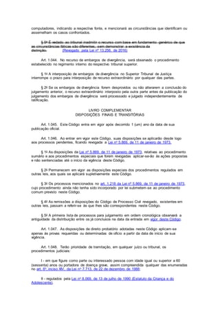 computadores, indicando a respectiva fonte, e mencionará as circunstâncias que identificam ou
assemelham os casos confrontados.
§ 5o É vedado ao tribunal inadmitir o recurso com base em fundamento genérico de que
as circunstâncias fáticas são diferentes, sem demonstrar a existência da
distinção. (Revogado pela Lei nº 13.256, de 2016)
Art. 1.044. No recurso de embargos de divergência, será observado o procedimento
estabelecido no regimento interno do respectivo tribunal superior.
§ 1o A interposição de embargos de divergência no Superior Tribunal de Justiça
interrompe o prazo para interposição de recurso extraordinário por qualquer das partes.
§ 2o Se os embargos de divergência forem desprovidos ou não alterarem a conclusão do
julgamento anterior, o recurso extraordinário interposto pela outra parte antes da publicação do
julgamento dos embargos de divergência será processado e julgado independentemente de
ratificação.
LIVRO COMPLEMENTAR
DISPOSIÇÕES FINAIS E TRANSITÓRIAS
Art. 1.045. Este Código entra em vigor após decorrido 1 (um) ano da data de sua
publicação oficial.
Art. 1.046. Ao entrar em vigor este Código, suas disposições se aplicarão desde logo
aos processos pendentes, ficando revogada a Lei no 5.869, de 11 de janeiro de 1973.
§ 1o As disposições da Lei nº 5.869, de 11 de janeiro de 1973, relativas ao procedimento
sumário e aos procedimentos especiais que forem revogadas aplicar-se-ão às ações propostas
e não sentenciadas até o início da vigência deste Código.
§ 2o Permanecem em vigor as disposições especiais dos procedimentos regulados em
outras leis, aos quais se aplicará supletivamente este Código.
§ 3o Os processos mencionados no art. 1.218 da Lei nº 5.869, de 11 de janeiro de 1973,
cujo procedimento ainda não tenha sido incorporado por lei submetem-se ao procedimento
comum previsto neste Código.
§ 4o As remissões a disposições do Código de Processo Civil revogado, existentes em
outras leis, passam a referir-se às que lhes são correspondentes neste Código.
§ 5o A primeira lista de processos para julgamento em ordem cronológica observará a
antiguidade da distribuição entre os já conclusos na data da entrada em vigor deste Código.
Art. 1.047. As disposições de direito probatório adotadas neste Código aplicam-se
apenas às provas requeridas ou determinadas de ofício a partir da data de início de sua
vigência.
Art. 1.048. Terão prioridade de tramitação, em qualquer juízo ou tribunal, os
procedimentos judiciais:
I - em que figure como parte ou interessado pessoa com idade igual ou superior a 60
(sessenta) anos ou portadora de doença grave, assim compreendida qualquer das enumeradas
no art. 6o, inciso XIV, da Lei no 7.713, de 22 de dezembro de 1988;
II - regulados pela Lei no 8.069, de 13 de julho de 1990 (Estatuto da Criança e do
Adolescente).
 