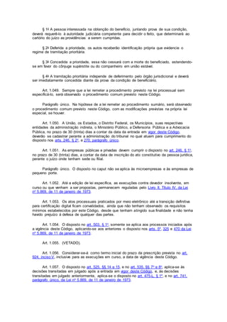 § 1o A pessoa interessada na obtenção do benefício, juntando prova de sua condição,
deverá requerê-lo à autoridade judiciária competente para decidir o feito, que determinará ao
cartório do juízo as providências a serem cumpridas.
§ 2o Deferida a prioridade, os autos receberão identificação própria que evidencie o
regime de tramitação prioritária.
§ 3o Concedida a prioridade, essa não cessará com a morte do beneficiado, estendendo-
se em favor do cônjuge supérstite ou do companheiro em união estável.
§ 4o A tramitação prioritária independe de deferimento pelo órgão jurisdicional e deverá
ser imediatamente concedida diante da prova da condição de beneficiário.
Art. 1.049. Sempre que a lei remeter a procedimento previsto na lei processual sem
especificá-lo, será observado o procedimento comum previsto neste Código.
Parágrafo único. Na hipótese de a lei remeter ao procedimento sumário, será observado
o procedimento comum previsto neste Código, com as modificações previstas na própria lei
especial, se houver.
Art. 1.050. A União, os Estados, o Distrito Federal, os Municípios, suas respectivas
entidades da administração indireta, o Ministério Público, a Defensoria Pública e a Advocacia
Pública, no prazo de 30 (trinta) dias a contar da data da entrada em vigor deste Código,
deverão se cadastrar perante a administração do tribunal no qual atuem para cumprimento do
disposto nos arts. 246, § 2o, e 270, parágrafo único.
Art. 1.051. As empresas públicas e privadas devem cumprir o disposto no art. 246, § 1o,
no prazo de 30 (trinta) dias, a contar da data de inscrição do ato constitutivo da pessoa jurídica,
perante o juízo onde tenham sede ou filial.
Parágrafo único. O disposto no caput não se aplica às microempresas e às empresas de
pequeno porte.
Art. 1.052. Até a edição de lei específica, as execuções contra devedor insolvente, em
curso ou que venham a ser propostas, permanecem reguladas pelo Livro II, Título IV, da Lei
no 5.869, de 11 de janeiro de 1973.
Art. 1.053. Os atos processuais praticados por meio eletrônico até a transição definitiva
para certificação digital ficam convalidados, ainda que não tenham observado os requisitos
mínimos estabelecidos por este Código, desde que tenham atingido sua finalidade e não tenha
havido prejuízo à defesa de qualquer das partes.
Art. 1.054. O disposto no art. 503, § 1o, somente se aplica aos processos iniciados após
a vigência deste Código, aplicando-se aos anteriores o disposto nos arts. 5º, 325 e 470 da Lei
no 5.869, de 11 de janeiro de 1973.
Art. 1.055. (VETADO).
Art. 1.056. Considerar-se-á como termo inicial do prazo da prescrição prevista no art.
924, inciso V, inclusive para as execuções em curso, a data de vigência deste Código.
Art. 1.057. O disposto no art. 525, §§ 14 e 15, e no art. 535, §§ 7o e 8o, aplica-se às
decisões transitadas em julgado após a entrada em vigor deste Código, e, às decisões
transitadas em julgado anteriormente, aplica-se o disposto no art. 475-L, § 1º, e no art. 741,
parágrafo único, da Lei no 5.869, de 11 de janeiro de 1973.
 