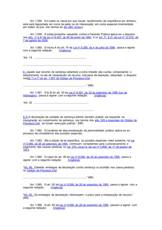 Art. 1.058. Em todos os casos em que houver recolhimento de importância em dinheiro,
esta será depositada em nome da parte ou do interessado, em conta especial movimentada
por ordem do juiz, nos termos do art. 840, inciso I.
Art. 1.059. À tutela provisória requerida contra a Fazenda Pública aplica-se o disposto
nos arts. 1o a 4o da Lei no 8.437, de 30 de junho de 1992, e no art. 7o, § 2o, da Lei no 12.016, de
7 de agosto de 2009.
Art. 1.060. O inciso II do art. 14 da Lei no 9.289, de 4 de julho de 1996, passa a vigorar
com a seguinte redação: (Vigência)
“Art. 14. ....................................................................
..........................................................................................
II - aquele que recorrer da sentença adiantará a outra metade das custas, comprovando o
adiantamento no ato de interposição do recurso, sob pena de deserção, observado o disposto
nos§§ 1o a 7o do art. 1.007 do Código de Processo Civil;
...................................................................................” (NR)
Art. 1.061. O § 3o do art. 33 da Lei no 9.307, de 23 de setembro de 1996 (Lei de
Arbitragem), passa a vigorar com a seguinte redação: (Vigência)
“Art. 33. ......................................................................
.............................................................................................
§ 3o A decretação da nulidade da sentença arbitral também poderá ser requerida na
impugnação ao cumprimento da sentença, nos termos dos arts. 525 e seguintes do Código de
Processo Civil, se houver execução judicial.” (NR)
Art. 1.062. O incidente de desconsideração da personalidade jurídica aplica-se ao
processo de competência dos juizados especiais.
Art. 1.063. Até a edição de lei específica, os juizados especiais cíveis previstos na Lei
no 9.099, de 26 de setembro de 1995, continuam competentes para o processamento e
julgamento das causas previstas no art. 275, inciso II, da Lei no 5.869, de 11 de janeiro de
1973.
Art. 1.064. O caput do art. 48 da Lei no 9.099, de 26 de setembro de 1995, passa a
vigorar com a seguinte redação: (Vigência)
“Art. 48. Caberão embargos de declaração contra sentença ou acórdão nos casos previstos
no Código de Processo Civil.
...................................................................................” (NR)
Art. 1.065. O art. 50 da Lei no 9.099, de 26 de setembro de 1995, passa a vigorar com a
seguinte redação: (Vigência)
“Art. 50. Os embargos de declaração interrompem o prazo para a interposição de recurso.”
(NR)
Art. 1.066. O art. 83 da Lei no 9.099, de 26 de setembro de 1995, passam a vigorar com
a seguinte redação: (Vigência)
 