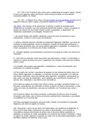 Art. 1.070. É de 15 (quinze) dias o prazo para a interposição de qualquer agravo, previsto
em lei ou em regimento interno de tribunal, contra decisão de relator ou outra decisão
unipessoal proferida em tribunal.
Art. 1.071. O Capítulo III do Título V da Lei no 6.015, de 31 de dezembro de 1973 (Lei de
Registros Públicos), passa a vigorar acrescida do seguinte art. 216-A: (Vigência)
“Art. 216-A. Sem prejuízo da via jurisdicional, é admitido o pedido de reconhecimento
extrajudicial de usucapião, que será processado diretamente perante o cartório do registro de
imóveis da comarca em que estiver situado o imóvel usucapiendo, a requerimento do
interessado, representado por advogado, instruído com:
I - ata notarial lavrada pelo tabelião, atestando o tempo de posse do requerente e seus
antecessores, conforme o caso e suas circunstâncias;
II - planta e memorial descritivo assinado por profissional legalmente habilitado, com prova de
anotação de responsabilidade técnica no respectivo conselho de fiscalização profissional, e
pelos titulares de direitos reais e de outros direitos registrados ou averbados na matrícula do
imóvel usucapiendo e na matrícula dos imóveis confinantes;
III - certidões negativas dos distribuidores da comarca da situação do imóvel e do domicílio do
requerente;
IV - justo título ou quaisquer outros documentos que demonstrem a origem, a continuidade, a
natureza e o tempo da posse, tais como o pagamento dos impostos e das taxas que incidirem
sobre o imóvel.
§ 1o O pedido será autuado pelo registrador, prorrogando-se o prazo da prenotação até o
acolhimento ou a rejeição do pedido.
§ 2o Se a planta não contiver a assinatura de qualquer um dos titulares de direitos reais e de
outros direitos registrados ou averbados na matrícula do imóvel usucapiendo e na matrícula
dos imóveis confinantes, esse será notificado pelo registrador competente, pessoalmente ou
pelo correio com aviso de recebimento, para manifestar seu consentimento expresso em 15
(quinze) dias, interpretado o seu silêncio como discordância.
§ 3o O oficial de registro de imóveis dará ciência à União, ao Estado, ao Distrito Federal e ao
Município, pessoalmente, por intermédio do oficial de registro de títulos e documentos, ou pelo
correio com aviso de recebimento, para que se manifestem, em 15 (quinze) dias, sobre o
pedido.
§ 4o O oficial de registro de imóveis promoverá a publicação de edital em jornal de grande
circulação, onde houver, para a ciência de terceiros eventualmente interessados, que poderão
se manifestar em 15 (quinze) dias.
§ 5o Para a elucidação de qualquer ponto de dúvida, poderão ser solicitadas ou realizadas
diligências pelo oficial de registro de imóveis.
§ 6o Transcorrido o prazo de que trata o § 4o deste artigo, sem pendência de diligências na
forma do § 5o deste artigo e achando-se em ordem a documentação, com inclusão da
concordância expressa dos titulares de direitos reais e de outros direitos registrados ou
averbados na matrícula do imóvel usucapiendo e na matrícula dos imóveis confinantes, o oficial
de registro de imóveis registrará a aquisição do imóvel com as descrições apresentadas, sendo
permitida a abertura de matrícula, se for o caso.
 