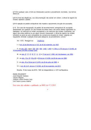 § 7o Em qualquer caso, é lícito ao interessado suscitar o procedimento de dúvida, nos termos
desta Lei.
§ 8o Ao final das diligências, se a documentação não estiver em ordem, o oficial de registro de
imóveis rejeitará o pedido.
§ 9o A rejeição do pedido extrajudicial não impede o ajuizamento de ação de usucapião.
§ 10. Em caso de impugnação do pedido de reconhecimento extrajudicial de usucapião,
apresentada por qualquer um dos titulares de direito reais e de outros direitos registrados ou
averbados na matrícula do imóvel usucapiendo e na matrícula dos imóveis confinantes, por
algum dos entes públicos ou por algum terceiro interessado, o oficial de registro de imóveis
remeterá os autos ao juízo competente da comarca da situação do imóvel, cabendo ao
requerente emendar a petição inicial para adequá-la ao procedimento comum.”
Art. 1.072. Revogam-se: (Vigência)
I - o art. 22 do Decreto-Lei no 25, de 30 de novembro de 1937;
II - os arts. 227, caput, 229, 230, 456, 1.482, 1.483 e 1.768 a 1.773 da Lei no 10.406, de
10 de janeiro de 2002 (Código Civil);
III - os arts. 2º, 3º, 4º, 6º, 7º, 11, 12 e 17 da Lei no 1.060, de 5 de fevereiro de 1950;
IV - os arts. 13 a 18, 26 a 29 e 38 da Lei no 8.038, de 28 de maio de 1990;
V - os arts. 16 a 18 da Lei no 5.478, de 25 de julho de 1968; e
VI - o art. 98, § 4o, da Lei no 12.529, de 30 de novembro de 2011.
Brasília, 16 de março de 2015; 194o da Independência e 127o da República.
DILMA ROUSSEFF
José Eduardo Cardozo
Jaques Wagner
Joaquim Vieira Ferreira Levy
Luís Inácio Lucena Adams
Este texto não substitui o publicado no DOU de 17.3.2015
*
 