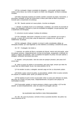 § 3o Se o outorgado integrar sociedade de advogados, a procuração também deverá
conter o nome dessa, seu número de registro na Ordem dos Advogados do Brasil e endereço
completo.
§ 4o Salvo disposição expressa em sentido contrário constante do próprio instrumento, a
procuração outorgada na fase de conhecimento é eficaz para todas as fases do processo,
inclusive para o cumprimento de sentença.
Art. 106. Quando postular em causa própria, incumbe ao advogado:
I - declarar, na petição inicial ou na contestação, o endereço, seu número de inscrição na
Ordem dos Advogados do Brasil e o nome da sociedade de advogados da qual participa, para
o recebimento de intimações;
II - comunicar ao juízo qualquer mudança de endereço.
§ 1o Se o advogado descumprir o disposto no inciso I, o juiz ordenará que se supra a
omissão, no prazo de 5 (cinco) dias, antes de determinar a citação do réu, sob pena de
indeferimento da petição.
§ 2o Se o advogado infringir o previsto no inciso II, serão consideradas válidas as
intimações enviadas por carta registrada ou meio eletrônico ao endereço constante dos autos.
Art. 107. O advogado tem direito a:
I - examinar, em cartório de fórum e secretaria de tribunal, mesmo sem procuração, autos
de qualquer processo, independentemente da fase de tramitação, assegurados a obtenção de
cópias e o registro de anotações, salvo na hipótese de segredo de justiça, nas quais apenas o
advogado constituído terá acesso aos autos;
II - requerer, como procurador, vista dos autos de qualquer processo, pelo prazo de 5
(cinco) dias;
III - retirar os autos do cartório ou da secretaria, pelo prazo legal, sempre que neles lhe
couber falar por determinação do juiz, nos casos previstos em lei.
§ 1o Ao receber os autos, o advogado assinará carga em livro ou documento próprio.
§ 2o Sendo o prazo comum às partes, os procuradores poderão retirar os autos somente
em conjunto ou mediante prévio ajuste, por petição nos autos.
§ 3o Na hipótese do § 2o, é lícito ao procurador retirar os autos para obtenção de cópias,
pelo prazo de 2 (duas) a 6 (seis) horas, independentemente de ajuste e sem prejuízo da
continuidade do prazo.
§ 4o O procurador perderá no mesmo processo o direito a que se refere o § 3o se não
devolver os autos tempestivamente, salvo se o prazo for prorrogado pelo juiz.
CAPÍTULO IV
DA SUCESSÃO DAS PARTES E DOS PROCURADORES
Art. 108. No curso do processo, somente é lícita a sucessão voluntária das partes nos
casos expressos em lei.
 