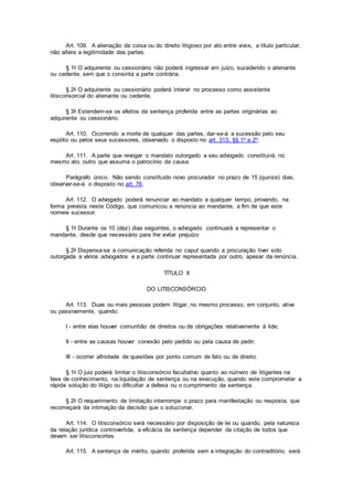 Art. 109. A alienação da coisa ou do direito litigioso por ato entre vivos, a título particular,
não altera a legitimidade das partes.
§ 1o O adquirente ou cessionário não poderá ingressar em juízo, sucedendo o alienante
ou cedente, sem que o consinta a parte contrária.
§ 2o O adquirente ou cessionário poderá intervir no processo como assistente
litisconsorcial do alienante ou cedente.
§ 3o Estendem-se os efeitos da sentença proferida entre as partes originárias ao
adquirente ou cessionário.
Art. 110. Ocorrendo a morte de qualquer das partes, dar-se-á a sucessão pelo seu
espólio ou pelos seus sucessores, observado o disposto no art. 313, §§ 1o e 2o.
Art. 111. A parte que revogar o mandato outorgado a seu advogado constituirá, no
mesmo ato, outro que assuma o patrocínio da causa.
Parágrafo único. Não sendo constituído novo procurador no prazo de 15 (quinze) dias,
observar-se-á o disposto no art. 76.
Art. 112. O advogado poderá renunciar ao mandato a qualquer tempo, provando, na
forma prevista neste Código, que comunicou a renúncia ao mandante, a fim de que este
nomeie sucessor.
§ 1o Durante os 10 (dez) dias seguintes, o advogado continuará a representar o
mandante, desde que necessário para lhe evitar prejuízo
§ 2o Dispensa-se a comunicação referida no caput quando a procuração tiver sido
outorgada a vários advogados e a parte continuar representada por outro, apesar da renúncia.
TÍTULO II
DO LITISCONSÓRCIO
Art. 113. Duas ou mais pessoas podem litigar, no mesmo processo, em conjunto, ativa
ou passivamente, quando:
I - entre elas houver comunhão de direitos ou de obrigações relativamente à lide;
II - entre as causas houver conexão pelo pedido ou pela causa de pedir;
III - ocorrer afinidade de questões por ponto comum de fato ou de direito.
§ 1o O juiz poderá limitar o litisconsórcio facultativo quanto ao número de litigantes na
fase de conhecimento, na liquidação de sentença ou na execução, quando este comprometer a
rápida solução do litígio ou dificultar a defesa ou o cumprimento da sentença.
§ 2o O requerimento de limitação interrompe o prazo para manifestação ou resposta, que
recomeçará da intimação da decisão que o solucionar.
Art. 114. O litisconsórcio será necessário por disposição de lei ou quando, pela natureza
da relação jurídica controvertida, a eficácia da sentença depender da citação de todos que
devam ser litisconsortes.
Art. 115. A sentença de mérito, quando proferida sem a integração do contraditório, será:
 
