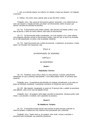 I - nula, se a decisão deveria ser uniforme em relação a todos que deveriam ter integrado
o processo;
II - ineficaz, nos outros casos, apenas para os que não foram citados.
Parágrafo único. Nos casos de litisconsórcio passivo necessário, o juiz determinará ao
autor que requeira a citação de todos que devam ser litisconsortes, dentro do prazo que
assinar, sob pena de extinção do processo.
Art. 116. O litisconsórcio será unitário quando, pela natureza da relação jurídica, o juiz
tiver de decidir o mérito de modo uniforme para todos os litisconsortes.
Art. 117. Os litisconsortes serão considerados, em suas relações com a parte adversa,
como litigantes distintos, exceto no litisconsórcio unitário, caso em que os atos e as omissões
de um não prejudicarão os outros, mas os poderão beneficiar.
Art. 118. Cada litisconsorte tem o direito de promover o andamento do processo, e todos
devem ser intimados dos respectivos atos.
TÍTULO III
DA INTERVENÇÃO DE TERCEIROS
CAPÍTULO I
DA ASSISTÊNCIA
Seção I
Disposições Comuns
Art. 119. Pendendo causa entre 2 (duas) ou mais pessoas, o terceiro juridicamente
interessado em que a sentença seja favorável a uma delas poderá intervir no processo para
assisti-la.
Parágrafo único. A assistência será admitida em qualquer procedimento e em todos os
graus de jurisdição, recebendo o assistente o processo no estado em que se encontre.
Art. 120. Não havendo impugnação no prazo de 15 (quinze) dias, o pedido do assistente
será deferido, salvo se for caso de rejeição liminar.
Parágrafo único. Se qualquer parte alegar que falta ao requerente interesse jurídico para
intervir, o juiz decidirá o incidente, sem suspensão do processo.
Seção II
Da Assistência Simples
Art. 121. O assistente simples atuará como auxiliar da parte principal, exercerá os
mesmos poderes e sujeitar-se-á aos mesmos ônus processuais que o assistido.
Parágrafo único. Sendo revel ou, de qualquer outro modo, omisso o assistido, o
assistente será considerado seu substituto processual.
 