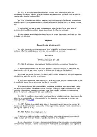 Art. 122. A assistência simples não obsta a que a parte principal reconheça a
procedência do pedido, desista da ação, renuncie ao direito sobre o que se funda a ação ou
transija sobre direitos controvertidos.
Art. 123. Transitada em julgado a sentença no processo em que interveio o assistente,
este não poderá, em processo posterior, discutir a justiça da decisão, salvo se alegar e provar
que:
I - pelo estado em que recebeu o processo ou pelas declarações e pelos atos do
assistido, foi impedido de produzir provas suscetíveis de influir na sentença;
II - desconhecia a existência de alegações ou de provas das quais o assistido, por dolo
ou culpa, não se valeu.
Seção III
Da Assistência Litisconsorcial
Art. 124. Considera-se litisconsorte da parte principal o assistente sempre que a
sentença influir na relação jurídica entre ele e o adversário do assistido.
CAPÍTULO II
DA DENUNCIAÇÃO DA LIDE
Art. 125. É admissível a denunciação da lide, promovida por qualquer das partes:
I - ao alienante imediato, no processo relativo à coisa cujo domínio foi transferido ao
denunciante, a fim de que possa exercer os direitos que da evicção lhe resultam;
II - àquele que estiver obrigado, por lei ou pelo contrato, a indenizar, em ação regressiva,
o prejuízo de quem for vencido no processo.
§ 1o O direito regressivo será exercido por ação autônoma quando a denunciação da lide
for indeferida, deixar de ser promovida ou não for permitida.
§ 2o Admite-se uma única denunciação sucessiva, promovida pelo denunciado, contra
seu antecessor imediato na cadeia dominial ou quem seja responsável por indenizá-lo, não
podendo o denunciado sucessivo promover nova denunciação, hipótese em que eventual
direito de regresso será exercido por ação autônoma.
Art. 126. A citação do denunciado será requerida na petição inicial, se o denunciante for
autor, ou na contestação, se o denunciante for réu, devendo ser realizada na forma e nos
prazos previstos no art. 131.
Art. 127. Feita a denunciação pelo autor, o denunciado poderá assumir a posição de
litisconsorte do denunciante e acrescentar novos argumentos à petição inicial, procedendo-se
em seguida à citação do réu.
Art. 128. Feita a denunciação pelo réu:
I - se o denunciado contestar o pedido formulado pelo autor, o processo prosseguirá
tendo, na ação principal, em litisconsórcio, denunciante e denunciado;
II - se o denunciado for revel, o denunciante pode deixar de prosseguir com sua defesa,
eventualmente oferecida, e abster-se de recorrer, restringindo sua atuação à ação regressiva;
 