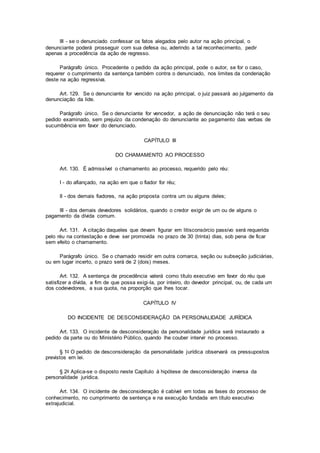 III - se o denunciado confessar os fatos alegados pelo autor na ação principal, o
denunciante poderá prosseguir com sua defesa ou, aderindo a tal reconhecimento, pedir
apenas a procedência da ação de regresso.
Parágrafo único. Procedente o pedido da ação principal, pode o autor, se for o caso,
requerer o cumprimento da sentença também contra o denunciado, nos limites da condenação
deste na ação regressiva.
Art. 129. Se o denunciante for vencido na ação principal, o juiz passará ao julgamento da
denunciação da lide.
Parágrafo único. Se o denunciante for vencedor, a ação de denunciação não terá o seu
pedido examinado, sem prejuízo da condenação do denunciante ao pagamento das verbas de
sucumbência em favor do denunciado.
CAPÍTULO III
DO CHAMAMENTO AO PROCESSO
Art. 130. É admissível o chamamento ao processo, requerido pelo réu:
I - do afiançado, na ação em que o fiador for réu;
II - dos demais fiadores, na ação proposta contra um ou alguns deles;
III - dos demais devedores solidários, quando o credor exigir de um ou de alguns o
pagamento da dívida comum.
Art. 131. A citação daqueles que devam figurar em litisconsórcio passivo será requerida
pelo réu na contestação e deve ser promovida no prazo de 30 (trinta) dias, sob pena de ficar
sem efeito o chamamento.
Parágrafo único. Se o chamado residir em outra comarca, seção ou subseção judiciárias,
ou em lugar incerto, o prazo será de 2 (dois) meses.
Art. 132. A sentença de procedência valerá como título executivo em favor do réu que
satisfizer a dívida, a fim de que possa exigi-la, por inteiro, do devedor principal, ou, de cada um
dos codevedores, a sua quota, na proporção que lhes tocar.
CAPÍTULO IV
DO INCIDENTE DE DESCONSIDERAÇÃO DA PERSONALIDADE JURÍDICA
Art. 133. O incidente de desconsideração da personalidade jurídica será instaurado a
pedido da parte ou do Ministério Público, quando lhe couber intervir no processo.
§ 1o O pedido de desconsideração da personalidade jurídica observará os pressupostos
previstos em lei.
§ 2o Aplica-se o disposto neste Capítulo à hipótese de desconsideração inversa da
personalidade jurídica.
Art. 134. O incidente de desconsideração é cabível em todas as fases do processo de
conhecimento, no cumprimento de sentença e na execução fundada em título executivo
extrajudicial.
 