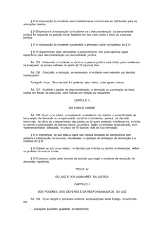§ 1o A instauração do incidente será imediatamente comunicada ao distribuidor para as
anotações devidas.
§ 2o Dispensa-se a instauração do incidente se a desconsideração da personalidade
jurídica for requerida na petição inicial, hipótese em que será citado o sócio ou a pessoa
jurídica.
§ 3o A instauração do incidente suspenderá o processo, salvo na hipótese do § 2o.
§ 4o O requerimento deve demonstrar o preenchimento dos pressupostos legais
específicos para desconsideração da personalidade jurídica.
Art. 135. Instaurado o incidente, o sócio ou a pessoa jurídica será citado para manifestar-
se e requerer as provas cabíveis no prazo de 15 (quinze) dias.
Art. 136. Concluída a instrução, se necessária, o incidente será resolvido por decisão
interlocutória.
Parágrafo único. Se a decisão for proferida pelo relator, cabe agravo interno.
Art. 137. Acolhido o pedido de desconsideração, a alienação ou a oneração de bens,
havida em fraude de execução, será ineficaz em relação ao requerente.
CAPÍTULO V
DO AMICUS CURIAE
Art. 138. O juiz ou o relator, considerando a relevância da matéria, a especificidade do
tema objeto da demanda ou a repercussão social da controvérsia, poderá, por decisão
irrecorrível, de ofício ou a requerimento das partes ou de quem pretenda manifestar-se, solicitar
ou admitir a participação de pessoa natural ou jurídica, órgão ou entidade especializada, com
representatividade adequada, no prazo de 15 (quinze) dias de sua intimação.
§ 1o A intervenção de que trata o caput não implica alteração de competência nem
autoriza a interposição de recursos, ressalvadas a oposição de embargos de declaração e a
hipótese do § 3o.
§ 2o Caberá ao juiz ou ao relator, na decisão que solicitar ou admitir a intervenção, definir
os poderes do amicus curiae.
§ 3o O amicus curiae pode recorrer da decisão que julgar o incidente de resolução de
demandas repetitivas.
TÍTULO IV
DO JUIZ E DOS AUXILIARES DA JUSTIÇA
CAPÍTULO I
DOS PODERES, DOS DEVERES E DA RESPONSABILIDADE DO JUIZ
Art. 139. O juiz dirigirá o processo conforme as disposições deste Código, incumbindo-
lhe:
I - assegurar às partes igualdade de tratamento;
 
