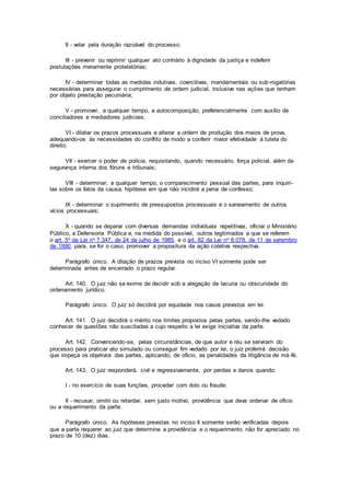 II - velar pela duração razoável do processo;
III - prevenir ou reprimir qualquer ato contrário à dignidade da justiça e indeferir
postulações meramente protelatórias;
IV - determinar todas as medidas indutivas, coercitivas, mandamentais ou sub-rogatórias
necessárias para assegurar o cumprimento de ordem judicial, inclusive nas ações que tenham
por objeto prestação pecuniária;
V - promover, a qualquer tempo, a autocomposição, preferencialmente com auxílio de
conciliadores e mediadores judiciais;
VI - dilatar os prazos processuais e alterar a ordem de produção dos meios de prova,
adequando-os às necessidades do conflito de modo a conferir maior efetividade à tutela do
direito;
VII - exercer o poder de polícia, requisitando, quando necessário, força policial, além da
segurança interna dos fóruns e tribunais;
VIII - determinar, a qualquer tempo, o comparecimento pessoal das partes, para inquiri-
las sobre os fatos da causa, hipótese em que não incidirá a pena de confesso;
IX - determinar o suprimento de pressupostos processuais e o saneamento de outros
vícios processuais;
X - quando se deparar com diversas demandas individuais repetitivas, oficiar o Ministério
Público, a Defensoria Pública e, na medida do possível, outros legitimados a que se referem
o art. 5o da Lei no 7.347, de 24 de julho de 1985, e o art. 82 da Lei no 8.078, de 11 de setembro
de 1990, para, se for o caso, promover a propositura da ação coletiva respectiva.
Parágrafo único. A dilação de prazos prevista no inciso VI somente pode ser
determinada antes de encerrado o prazo regular.
Art. 140. O juiz não se exime de decidir sob a alegação de lacuna ou obscuridade do
ordenamento jurídico.
Parágrafo único. O juiz só decidirá por equidade nos casos previstos em lei.
Art. 141. O juiz decidirá o mérito nos limites propostos pelas partes, sendo-lhe vedado
conhecer de questões não suscitadas a cujo respeito a lei exige iniciativa da parte.
Art. 142. Convencendo-se, pelas circunstâncias, de que autor e réu se serviram do
processo para praticar ato simulado ou conseguir fim vedado por lei, o juiz proferirá decisão
que impeça os objetivos das partes, aplicando, de ofício, as penalidades da litigância de má-fé.
Art. 143. O juiz responderá, civil e regressivamente, por perdas e danos quando:
I - no exercício de suas funções, proceder com dolo ou fraude;
II - recusar, omitir ou retardar, sem justo motivo, providência que deva ordenar de ofício
ou a requerimento da parte.
Parágrafo único. As hipóteses previstas no inciso II somente serão verificadas depois
que a parte requerer ao juiz que determine a providência e o requerimento não for apreciado no
prazo de 10 (dez) dias.
 