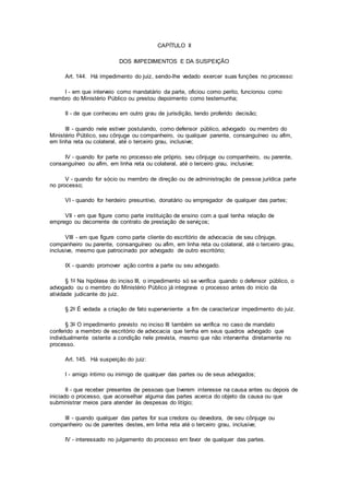 CAPÍTULO II
DOS IMPEDIMENTOS E DA SUSPEIÇÃO
Art. 144. Há impedimento do juiz, sendo-lhe vedado exercer suas funções no processo:
I - em que interveio como mandatário da parte, oficiou como perito, funcionou como
membro do Ministério Público ou prestou depoimento como testemunha;
II - de que conheceu em outro grau de jurisdição, tendo proferido decisão;
III - quando nele estiver postulando, como defensor público, advogado ou membro do
Ministério Público, seu cônjuge ou companheiro, ou qualquer parente, consanguíneo ou afim,
em linha reta ou colateral, até o terceiro grau, inclusive;
IV - quando for parte no processo ele próprio, seu cônjuge ou companheiro, ou parente,
consanguíneo ou afim, em linha reta ou colateral, até o terceiro grau, inclusive;
V - quando for sócio ou membro de direção ou de administração de pessoa jurídica parte
no processo;
VI - quando for herdeiro presuntivo, donatário ou empregador de qualquer das partes;
VII - em que figure como parte instituição de ensino com a qual tenha relação de
emprego ou decorrente de contrato de prestação de serviços;
VIII - em que figure como parte cliente do escritório de advocacia de seu cônjuge,
companheiro ou parente, consanguíneo ou afim, em linha reta ou colateral, até o terceiro grau,
inclusive, mesmo que patrocinado por advogado de outro escritório;
IX - quando promover ação contra a parte ou seu advogado.
§ 1o Na hipótese do inciso III, o impedimento só se verifica quando o defensor público, o
advogado ou o membro do Ministério Público já integrava o processo antes do início da
atividade judicante do juiz.
§ 2o É vedada a criação de fato superveniente a fim de caracterizar impedimento do juiz.
§ 3o O impedimento previsto no inciso III também se verifica no caso de mandato
conferido a membro de escritório de advocacia que tenha em seus quadros advogado que
individualmente ostente a condição nele prevista, mesmo que não intervenha diretamente no
processo.
Art. 145. Há suspeição do juiz:
I - amigo íntimo ou inimigo de qualquer das partes ou de seus advogados;
II - que receber presentes de pessoas que tiverem interesse na causa antes ou depois de
iniciado o processo, que aconselhar alguma das partes acerca do objeto da causa ou que
subministrar meios para atender às despesas do litígio;
III - quando qualquer das partes for sua credora ou devedora, de seu cônjuge ou
companheiro ou de parentes destes, em linha reta até o terceiro grau, inclusive;
IV - interessado no julgamento do processo em favor de qualquer das partes.
 