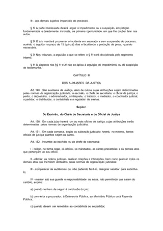III - aos demais sujeitos imparciais do processo.
§ 1o A parte interessada deverá arguir o impedimento ou a suspeição, em petição
fundamentada e devidamente instruída, na primeira oportunidade em que lhe couber falar nos
autos.
§ 2o O juiz mandará processar o incidente em separado e sem suspensão do processo,
ouvindo o arguido no prazo de 15 (quinze) dias e facultando a produção de prova, quando
necessária.
§ 3o Nos tribunais, a arguição a que se refere o § 1o será disciplinada pelo regimento
interno.
§ 4o O disposto nos §§ 1o e 2o não se aplica à arguição de impedimento ou de suspeição
de testemunha.
CAPÍTULO III
DOS AUXILIARES DA JUSTIÇA
Art. 149. São auxiliares da Justiça, além de outros cujas atribuições sejam determinadas
pelas normas de organização judiciária, o escrivão, o chefe de secretaria, o oficial de justiça, o
perito, o depositário, o administrador, o intérprete, o tradutor, o mediador, o conciliador judicial,
o partidor, o distribuidor, o contabilista e o regulador de avarias.
Seção I
Do Escrivão, do Chefe de Secretaria e do Oficial de Justiça
Art. 150. Em cada juízo haverá um ou mais ofícios de justiça, cujas atribuições serão
determinadas pelas normas de organização judiciária.
Art. 151. Em cada comarca, seção ou subseção judiciária haverá, no mínimo, tantos
oficiais de justiça quantos sejam os juízos.
Art. 152. Incumbe ao escrivão ou ao chefe de secretaria:
I - redigir, na forma legal, os ofícios, os mandados, as cartas precatórias e os demais atos
que pertençam ao seu ofício;
II - efetivar as ordens judiciais, realizar citações e intimações, bem como praticar todos os
demais atos que lhe forem atribuídos pelas normas de organização judiciária;
III - comparecer às audiências ou, não podendo fazê-lo, designar servidor para substituí-
lo;
IV - manter sob sua guarda e responsabilidade os autos, não permitindo que saiam do
cartório, exceto:
a) quando tenham de seguir à conclusão do juiz;
b) com vista a procurador, à Defensoria Pública, ao Ministério Público ou à Fazenda
Pública;
c) quando devam ser remetidos ao contabilista ou ao partidor;
 