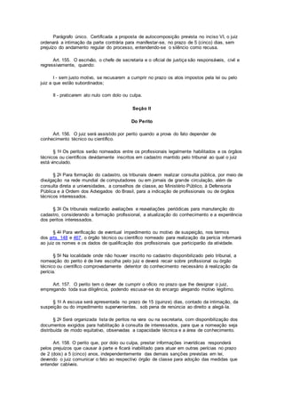 Parágrafo único. Certificada a proposta de autocomposição prevista no inciso VI, o juiz
ordenará a intimação da parte contrária para manifestar-se, no prazo de 5 (cinco) dias, sem
prejuízo do andamento regular do processo, entendendo-se o silêncio como recusa.
Art. 155. O escrivão, o chefe de secretaria e o oficial de justiça são responsáveis, civil e
regressivamente, quando:
I - sem justo motivo, se recusarem a cumprir no prazo os atos impostos pela lei ou pelo
juiz a que estão subordinados;
II - praticarem ato nulo com dolo ou culpa.
Seção II
Do Perito
Art. 156. O juiz será assistido por perito quando a prova do fato depender de
conhecimento técnico ou científico.
§ 1o Os peritos serão nomeados entre os profissionais legalmente habilitados e os órgãos
técnicos ou científicos devidamente inscritos em cadastro mantido pelo tribunal ao qual o juiz
está vinculado.
§ 2o Para formação do cadastro, os tribunais devem realizar consulta pública, por meio de
divulgação na rede mundial de computadores ou em jornais de grande circulação, além de
consulta direta a universidades, a conselhos de classe, ao Ministério Público, à Defensoria
Pública e à Ordem dos Advogados do Brasil, para a indicação de profissionais ou de órgãos
técnicos interessados.
§ 3o Os tribunais realizarão avaliações e reavaliações periódicas para manutenção do
cadastro, considerando a formação profissional, a atualização do conhecimento e a experiência
dos peritos interessados.
§ 4o Para verificação de eventual impedimento ou motivo de suspeição, nos termos
dos arts. 148 e 467, o órgão técnico ou científico nomeado para realização da perícia informará
ao juiz os nomes e os dados de qualificação dos profissionais que participarão da atividade.
§ 5o Na localidade onde não houver inscrito no cadastro disponibilizado pelo tribunal, a
nomeação do perito é de livre escolha pelo juiz e deverá recair sobre profissional ou órgão
técnico ou científico comprovadamente detentor do conhecimento necessário à realização da
perícia.
Art. 157. O perito tem o dever de cumprir o ofício no prazo que lhe designar o juiz,
empregando toda sua diligência, podendo escusar-se do encargo alegando motivo legítimo.
§ 1o A escusa será apresentada no prazo de 15 (quinze) dias, contado da intimação, da
suspeição ou do impedimento supervenientes, sob pena de renúncia ao direito a alegá-la.
§ 2o Será organizada lista de peritos na vara ou na secretaria, com disponibilização dos
documentos exigidos para habilitação à consulta de interessados, para que a nomeação seja
distribuída de modo equitativo, observadas a capacidade técnica e a área de conhecimento.
Art. 158. O perito que, por dolo ou culpa, prestar informações inverídicas responderá
pelos prejuízos que causar à parte e ficará inabilitado para atuar em outras perícias no prazo
de 2 (dois) a 5 (cinco) anos, independentemente das demais sanções previstas em lei,
devendo o juiz comunicar o fato ao respectivo órgão de classe para adoção das medidas que
entender cabíveis.
 