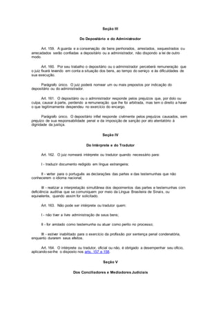 Seção III
Do Depositário e do Administrador
Art. 159. A guarda e a conservação de bens penhorados, arrestados, sequestrados ou
arrecadados serão confiadas a depositário ou a administrador, não dispondo a lei de outro
modo.
Art. 160. Por seu trabalho o depositário ou o administrador perceberá remuneração que
o juiz fixará levando em conta a situação dos bens, ao tempo do serviço e às dificuldades de
sua execução.
Parágrafo único. O juiz poderá nomear um ou mais prepostos por indicação do
depositário ou do administrador.
Art. 161. O depositário ou o administrador responde pelos prejuízos que, por dolo ou
culpa, causar à parte, perdendo a remuneração que lhe foi arbitrada, mas tem o direito a haver
o que legitimamente despendeu no exercício do encargo.
Parágrafo único. O depositário infiel responde civilmente pelos prejuízos causados, sem
prejuízo de sua responsabilidade penal e da imposição de sanção por ato atentatório à
dignidade da justiça.
Seção IV
Do Intérprete e do Tradutor
Art. 162. O juiz nomeará intérprete ou tradutor quando necessário para:
I - traduzir documento redigido em língua estrangeira;
II - verter para o português as declarações das partes e das testemunhas que não
conhecerem o idioma nacional;
III - realizar a interpretação simultânea dos depoimentos das partes e testemunhas com
deficiência auditiva que se comuniquem por meio da Língua Brasileira de Sinais, ou
equivalente, quando assim for solicitado.
Art. 163. Não pode ser intérprete ou tradutor quem:
I - não tiver a livre administração de seus bens;
II - for arrolado como testemunha ou atuar como perito no processo;
III - estiver inabilitado para o exercício da profissão por sentença penal condenatória,
enquanto durarem seus efeitos.
Art. 164. O intérprete ou tradutor, oficial ou não, é obrigado a desempenhar seu ofício,
aplicando-se-lhe o disposto nos arts. 157 e 158.
Seção V
Dos Conciliadores e Mediadores Judiciais
 