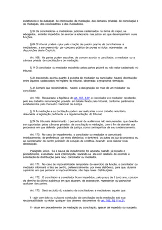 estatísticos e de avaliação da conciliação, da mediação, das câmaras privadas de conciliação e
de mediação, dos conciliadores e dos mediadores.
§ 5o Os conciliadores e mediadores judiciais cadastrados na forma do caput, se
advogados, estarão impedidos de exercer a advocacia nos juízos em que desempenhem suas
funções.
§ 6o O tribunal poderá optar pela criação de quadro próprio de conciliadores e
mediadores, a ser preenchido por concurso público de provas e títulos, observadas as
disposições deste Capítulo.
Art. 168. As partes podem escolher, de comum acordo, o conciliador, o mediador ou a
câmara privada de conciliação e de mediação.
§ 1o O conciliador ou mediador escolhido pelas partes poderá ou não estar cadastrado no
tribunal.
§ 2o Inexistindo acordo quanto à escolha do mediador ou conciliador, haverá distribuição
entre aqueles cadastrados no registro do tribunal, observada a respectiva formação.
§ 3o Sempre que recomendável, haverá a designação de mais de um mediador ou
conciliador.
Art. 169. Ressalvada a hipótese do art. 167, § 6o, o conciliador e o mediador receberão
pelo seu trabalho remuneração prevista em tabela fixada pelo tribunal, conforme parâmetros
estabelecidos pelo Conselho Nacional de Justiça.
§ 1o A mediação e a conciliação podem ser realizadas como trabalho voluntário,
observada a legislação pertinente e a regulamentação do tribunal.
§ 2o Os tribunais determinarão o percentual de audiências não remuneradas que deverão
ser suportadas pelas câmaras privadas de conciliação e mediação, com o fim de atender aos
processos em que deferida gratuidade da justiça, como contrapartida de seu credenciamento.
Art. 170. No caso de impedimento, o conciliador ou mediador o comunicará
imediatamente, de preferência por meio eletrônico, e devolverá os autos ao juiz do processo ou
ao coordenador do centro judiciário de solução de conflitos, devendo este realizar nova
distribuição.
Parágrafo único. Se a causa de impedimento for apurada quando já iniciado o
procedimento, a atividade será interrompida, lavrando-se ata com relatório do ocorrido e
solicitação de distribuição para novo conciliador ou mediador.
Art. 171. No caso de impossibilidade temporária do exercício da função, o conciliador ou
mediador informará o fato ao centro, preferencialmente por meio eletrônico, para que, durante
o período em que perdurar a impossibilidade, não haja novas distribuições
Art. 172. O conciliador e o mediador ficam impedidos, pelo prazo de 1 (um) ano, contado
do término da última audiência em que atuaram, de assessorar, representar ou patrocinar
qualquer das partes.
Art. 173. Será excluído do cadastro de conciliadores e mediadores aquele que:
I - agir com dolo ou culpa na condução da conciliação ou da mediação sob sua
responsabilidade ou violar qualquer dos deveres decorrentes do art. 166, §§ 1o e 2o;
II - atuar em procedimento de mediação ou conciliação, apesar de impedido ou suspeito.
 