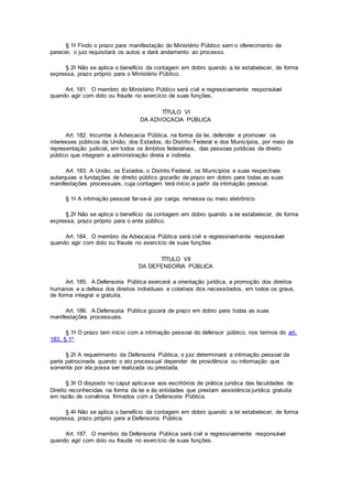 § 1o Findo o prazo para manifestação do Ministério Público sem o oferecimento de
parecer, o juiz requisitará os autos e dará andamento ao processo.
§ 2o Não se aplica o benefício da contagem em dobro quando a lei estabelecer, de forma
expressa, prazo próprio para o Ministério Público.
Art. 181. O membro do Ministério Público será civil e regressivamente responsável
quando agir com dolo ou fraude no exercício de suas funções.
TÍTULO VI
DA ADVOCACIA PÚBLICA
Art. 182. Incumbe à Advocacia Pública, na forma da lei, defender e promover os
interesses públicos da União, dos Estados, do Distrito Federal e dos Municípios, por meio da
representação judicial, em todos os âmbitos federativos, das pessoas jurídicas de direito
público que integram a administração direta e indireta.
Art. 183. A União, os Estados, o Distrito Federal, os Municípios e suas respectivas
autarquias e fundações de direito público gozarão de prazo em dobro para todas as suas
manifestações processuais, cuja contagem terá início a partir da intimação pessoal.
§ 1o A intimação pessoal far-se-á por carga, remessa ou meio eletrônico.
§ 2o Não se aplica o benefício da contagem em dobro quando a lei estabelecer, de forma
expressa, prazo próprio para o ente público.
Art. 184. O membro da Advocacia Pública será civil e regressivamente responsável
quando agir com dolo ou fraude no exercício de suas funções
TÍTULO VII
DA DEFENSORIA PÚBLICA
Art. 185. A Defensoria Pública exercerá a orientação jurídica, a promoção dos direitos
humanos e a defesa dos direitos individuais e coletivos dos necessitados, em todos os graus,
de forma integral e gratuita.
Art. 186. A Defensoria Pública gozará de prazo em dobro para todas as suas
manifestações processuais.
§ 1o O prazo tem início com a intimação pessoal do defensor público, nos termos do art.
183, § 1o.
§ 2o A requerimento da Defensoria Pública, o juiz determinará a intimação pessoal da
parte patrocinada quando o ato processual depender de providência ou informação que
somente por ela possa ser realizada ou prestada.
§ 3o O disposto no caput aplica-se aos escritórios de prática jurídica das faculdades de
Direito reconhecidas na forma da lei e às entidades que prestam assistência jurídica gratuita
em razão de convênios firmados com a Defensoria Pública.
§ 4o Não se aplica o benefício da contagem em dobro quando a lei estabelecer, de forma
expressa, prazo próprio para a Defensoria Pública.
Art. 187. O membro da Defensoria Pública será civil e regressivamente responsável
quando agir com dolo ou fraude no exercício de suas funções.
 