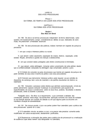 LIVRO IV
DOS ATOS PROCESSUAIS
TÍTULO I
DA FORMA, DO TEMPO E DO LUGAR DOS ATOS PROCESSUAIS
CAPÍTULO I
DA FORMA DOS ATOS PROCESSUAIS
Seção I
Dos Atos em Geral
Art. 188. Os atos e os termos processuais independem de forma determinada, salvo
quando a lei expressamente a exigir, considerando-se válidos os que, realizados de outro
modo, lhe preencham a finalidade essencial.
Art. 189. Os atos processuais são públicos, todavia tramitam em segredo de justiça os
processos:
I - em que o exija o interesse público ou social;
II - que versem sobre casamento, separação de corpos, divórcio, separação, união
estável, filiação, alimentos e guarda de crianças e adolescentes;
III - em que constem dados protegidos pelo direito constitucional à intimidade;
IV - que versem sobre arbitragem, inclusive sobre cumprimento de carta arbitral, desde
que a confidencialidade estipulada na arbitragem seja comprovada perante o juízo.
§ 1o O direito de consultar os autos de processo que tramite em segredo de justiça e de
pedir certidões de seus atos é restrito às partes e aos seus procuradores.
§ 2o O terceiro que demonstrar interesse jurídico pode requerer ao juiz certidão do
dispositivo da sentença, bem como de inventário e de partilha resultantes de divórcio ou
separação.
Art. 190. Versando o processo sobre direitos que admitam autocomposição, é lícito às
partes plenamente capazes estipular mudanças no procedimento para ajustá-lo às
especificidades da causa e convencionar sobre os seus ônus, poderes, faculdades e deveres
processuais, antes ou durante o processo.
Parágrafo único. De ofício ou a requerimento, o juiz controlará a validade das
convenções previstas neste artigo, recusando-lhes aplicação somente nos casos de nulidade
ou de inserção abusiva em contrato de adesão ou em que alguma parte se encontre em
manifesta situação de vulnerabilidade.
Art. 191. De comum acordo, o juiz e as partes podem fixar calendário para a prática dos
atos processuais, quando for o caso.
§ 1o O calendário vincula as partes e o juiz, e os prazos nele previstos somente serão
modificados em casos excepcionais, devidamente justificados.
§ 2o Dispensa-se a intimação das partes para a prática de ato processual ou a realização
de audiência cujas datas tiverem sido designadas no calendário.
 