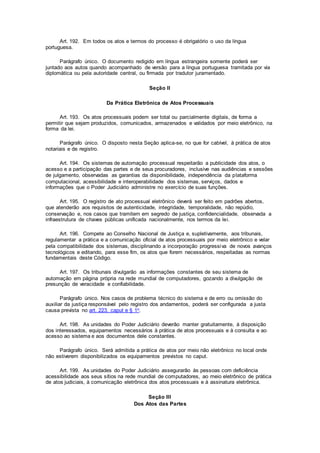 Art. 192. Em todos os atos e termos do processo é obrigatório o uso da língua
portuguesa.
Parágrafo único. O documento redigido em língua estrangeira somente poderá ser
juntado aos autos quando acompanhado de versão para a língua portuguesa tramitada por via
diplomática ou pela autoridade central, ou firmada por tradutor juramentado.
Seção II
Da Prática Eletrônica de Atos Processuais
Art. 193. Os atos processuais podem ser total ou parcialmente digitais, de forma a
permitir que sejam produzidos, comunicados, armazenados e validados por meio eletrônico, na
forma da lei.
Parágrafo único. O disposto nesta Seção aplica-se, no que for cabível, à prática de atos
notariais e de registro.
Art. 194. Os sistemas de automação processual respeitarão a publicidade dos atos, o
acesso e a participação das partes e de seus procuradores, inclusive nas audiências e sessões
de julgamento, observadas as garantias da disponibilidade, independência da plataforma
computacional, acessibilidade e interoperabilidade dos sistemas, serviços, dados e
informações que o Poder Judiciário administre no exercício de suas funções.
Art. 195. O registro de ato processual eletrônico deverá ser feito em padrões abertos,
que atenderão aos requisitos de autenticidade, integridade, temporalidade, não repúdio,
conservação e, nos casos que tramitem em segredo de justiça, confidencialidade, observada a
infraestrutura de chaves públicas unificada nacionalmente, nos termos da lei.
Art. 196. Compete ao Conselho Nacional de Justiça e, supletivamente, aos tribunais,
regulamentar a prática e a comunicação oficial de atos processuais por meio eletrônico e velar
pela compatibilidade dos sistemas, disciplinando a incorporação progressiva de novos avanços
tecnológicos e editando, para esse fim, os atos que forem necessários, respeitadas as normas
fundamentais deste Código.
Art. 197. Os tribunais divulgarão as informações constantes de seu sistema de
automação em página própria na rede mundial de computadores, gozando a divulgação de
presunção de veracidade e confiabilidade.
Parágrafo único. Nos casos de problema técnico do sistema e de erro ou omissão do
auxiliar da justiça responsável pelo registro dos andamentos, poderá ser configurada a justa
causa prevista no art. 223, caput e § 1o.
Art. 198. As unidades do Poder Judiciário deverão manter gratuitamente, à disposição
dos interessados, equipamentos necessários à prática de atos processuais e à consulta e ao
acesso ao sistema e aos documentos dele constantes.
Parágrafo único. Será admitida a prática de atos por meio não eletrônico no local onde
não estiverem disponibilizados os equipamentos previstos no caput.
Art. 199. As unidades do Poder Judiciário assegurarão às pessoas com deficiência
acessibilidade aos seus sítios na rede mundial de computadores, ao meio eletrônico de prática
de atos judiciais, à comunicação eletrônica dos atos processuais e à assinatura eletrônica.
Seção III
Dos Atos das Partes
 
