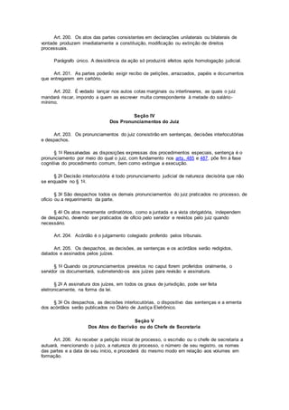 Art. 200. Os atos das partes consistentes em declarações unilaterais ou bilaterais de
vontade produzem imediatamente a constituição, modificação ou extinção de direitos
processuais.
Parágrafo único. A desistência da ação só produzirá efeitos após homologação judicial.
Art. 201. As partes poderão exigir recibo de petições, arrazoados, papéis e documentos
que entregarem em cartório.
Art. 202. É vedado lançar nos autos cotas marginais ou interlineares, as quais o juiz
mandará riscar, impondo a quem as escrever multa correspondente à metade do salário-
mínimo.
Seção IV
Dos Pronunciamentos do Juiz
Art. 203. Os pronunciamentos do juiz consistirão em sentenças, decisões interlocutórias
e despachos.
§ 1o Ressalvadas as disposições expressas dos procedimentos especiais, sentença é o
pronunciamento por meio do qual o juiz, com fundamento nos arts. 485 e 487, põe fim à fase
cognitiva do procedimento comum, bem como extingue a execução.
§ 2o Decisão interlocutória é todo pronunciamento judicial de natureza decisória que não
se enquadre no § 1o.
§ 3o São despachos todos os demais pronunciamentos do juiz praticados no processo, de
ofício ou a requerimento da parte.
§ 4o Os atos meramente ordinatórios, como a juntada e a vista obrigatória, independem
de despacho, devendo ser praticados de ofício pelo servidor e revistos pelo juiz quando
necessário.
Art. 204. Acórdão é o julgamento colegiado proferido pelos tribunais.
Art. 205. Os despachos, as decisões, as sentenças e os acórdãos serão redigidos,
datados e assinados pelos juízes.
§ 1o Quando os pronunciamentos previstos no caput forem proferidos oralmente, o
servidor os documentará, submetendo-os aos juízes para revisão e assinatura.
§ 2o A assinatura dos juízes, em todos os graus de jurisdição, pode ser feita
eletronicamente, na forma da lei.
§ 3o Os despachos, as decisões interlocutórias, o dispositivo das sentenças e a ementa
dos acórdãos serão publicados no Diário de Justiça Eletrônico.
Seção V
Dos Atos do Escrivão ou do Chefe de Secretaria
Art. 206. Ao receber a petição inicial de processo, o escrivão ou o chefe de secretaria a
autuará, mencionando o juízo, a natureza do processo, o número de seu registro, os nomes
das partes e a data de seu início, e procederá do mesmo modo em relação aos volumes em
formação.
 