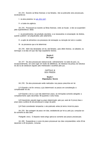 Art. 214. Durante as férias forenses e nos feriados, não se praticarão atos processuais,
excetuando-se:
I - os atos previstos no art. 212, § 2o;
II - a tutela de urgência.
Art. 215. Processam-se durante as férias forenses, onde as houver, e não se suspendem
pela superveniência delas:
I - os procedimentos de jurisdição voluntária e os necessários à conservação de direitos,
quando puderem ser prejudicados pelo adiamento;
II - a ação de alimentos e os processos de nomeação ou remoção de tutor e curador;
III - os processos que a lei determinar.
Art. 216. Além dos declarados em lei, são feriados, para efeito forense, os sábados, os
domingos e os dias em que não haja expediente forense.
Seção II
Do Lugar
Art. 217. Os atos processuais realizar-se-ão ordinariamente na sede do juízo, ou,
excepcionalmente, em outro lugar em razão de deferência, de interesse da justiça, da natureza
do ato ou de obstáculo arguido pelo interessado e acolhido pelo juiz.
CAPÍTULO III
DOS PRAZOS
Seção I
Disposições Gerais
Art. 218. Os atos processuais serão realizados nos prazos prescritos em lei.
§ 1o Quando a lei for omissa, o juiz determinará os prazos em consideração à
complexidade do ato.
§ 2o Quando a lei ou o juiz não determinar prazo, as intimações somente obrigarão a
comparecimento após decorridas 48 (quarenta e oito) horas.
§ 3o Inexistindo preceito legal ou prazo determinado pelo juiz, será de 5 (cinco) dias o
prazo para a prática de ato processual a cargo da parte.
§ 4o Será considerado tempestivo o ato praticado antes do termo inicial do prazo.
Art. 219. Na contagem de prazo em dias, estabelecido por lei ou pelo juiz, computar-se-
ão somente os dias úteis.
Parágrafo único. O disposto neste artigo aplica-se somente aos prazos processuais.
Art. 220. Suspende-se o curso do prazo processual nos dias compreendidos entre 20 de
dezembro e 20 de janeiro, inclusive.
 