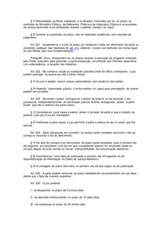 § 1o Ressalvadas as férias individuais e os feriados instituídos por lei, os juízes, os
membros do Ministério Público, da Defensoria Pública e da Advocacia Pública e os auxiliares
da Justiça exercerão suas atribuições durante o período previsto no caput.
§ 2o Durante a suspensão do prazo, não se realizarão audiências nem sessões de
julgamento.
Art. 221. Suspende-se o curso do prazo por obstáculo criado em detrimento da parte ou
ocorrendo qualquer das hipóteses do art. 313, devendo o prazo ser restituído por tempo igual
ao que faltava para sua complementação.
Parágrafo único. Suspendem-se os prazos durante a execução de programa instituído
pelo Poder Judiciário para promover a autocomposição, incumbindo aos tribunais especificar,
com antecedência, a duração dos trabalhos.
Art. 222. Na comarca, seção ou subseção judiciária onde for difícil o transporte, o juiz
poderá prorrogar os prazos por até 2 (dois) meses.
§ 1o Ao juiz é vedado reduzir prazos peremptórios sem anuência das partes.
§ 2o Havendo calamidade pública, o limite previsto no caput para prorrogação de prazos
poderá ser excedido.
Art. 223. Decorrido o prazo, extingue-se o direito de praticar ou de emendar o ato
processual, independentemente de declaração judicial, ficando assegurado, porém, à parte
provar que não o realizou por justa causa.
§ 1o Considera-se justa causa o evento alheio à vontade da parte e que a impediu de
praticar o ato por si ou por mandatário.
§ 2o Verificada a justa causa, o juiz permitirá à parte a prática do ato no prazo que lhe
assinar.
Art. 224. Salvo disposição em contrário, os prazos serão contados excluindo o dia do
começo e incluindo o dia do vencimento.
§ 1o Os dias do começo e do vencimento do prazo serão protraídos para o primeiro dia
útil seguinte, se coincidirem com dia em que o expediente forense for encerrado antes ou
iniciado depois da hora normal ou houver indisponibilidade da comunicação eletrônica.
§ 2o Considera-se como data de publicação o primeiro dia útil seguinte ao da
disponibilização da informação no Diário da Justiça eletrônico.
§ 3o A contagem do prazo terá início no primeiro dia útil que seguir ao da publicação.
Art. 225. A parte poderá renunciar ao prazo estabelecido exclusivamente em seu favor,
desde que o faça de maneira expressa.
Art. 226. O juiz proferirá:
I - os despachos no prazo de 5 (cinco) dias;
II - as decisões interlocutórias no prazo de 10 (dez) dias;
III - as sentenças no prazo de 30 (trinta) dias.
 