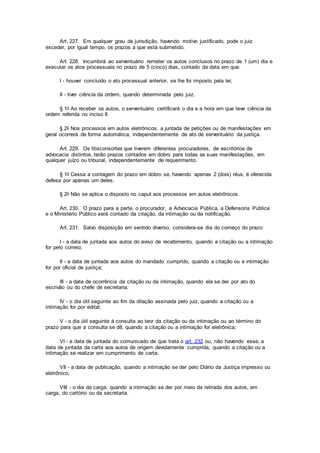 Art. 227. Em qualquer grau de jurisdição, havendo motivo justificado, pode o juiz
exceder, por igual tempo, os prazos a que está submetido.
Art. 228. Incumbirá ao serventuário remeter os autos conclusos no prazo de 1 (um) dia e
executar os atos processuais no prazo de 5 (cinco) dias, contado da data em que:
I - houver concluído o ato processual anterior, se lhe foi imposto pela lei;
II - tiver ciência da ordem, quando determinada pelo juiz.
§ 1o Ao receber os autos, o serventuário certificará o dia e a hora em que teve ciência da
ordem referida no inciso II.
§ 2o Nos processos em autos eletrônicos, a juntada de petições ou de manifestações em
geral ocorrerá de forma automática, independentemente de ato de serventuário da justiça.
Art. 229. Os litisconsortes que tiverem diferentes procuradores, de escritórios de
advocacia distintos, terão prazos contados em dobro para todas as suas manifestações, em
qualquer juízo ou tribunal, independentemente de requerimento.
§ 1o Cessa a contagem do prazo em dobro se, havendo apenas 2 (dois) réus, é oferecida
defesa por apenas um deles.
§ 2o Não se aplica o disposto no caput aos processos em autos eletrônicos.
Art. 230. O prazo para a parte, o procurador, a Advocacia Pública, a Defensoria Pública
e o Ministério Público será contado da citação, da intimação ou da notificação.
Art. 231. Salvo disposição em sentido diverso, considera-se dia do começo do prazo:
I - a data de juntada aos autos do aviso de recebimento, quando a citação ou a intimação
for pelo correio;
II - a data de juntada aos autos do mandado cumprido, quando a citação ou a intimação
for por oficial de justiça;
III - a data de ocorrência da citação ou da intimação, quando ela se der por ato do
escrivão ou do chefe de secretaria;
IV - o dia útil seguinte ao fim da dilação assinada pelo juiz, quando a citação ou a
intimação for por edital;
V - o dia útil seguinte à consulta ao teor da citação ou da intimação ou ao término do
prazo para que a consulta se dê, quando a citação ou a intimação for eletrônica;
VI - a data de juntada do comunicado de que trata o art. 232 ou, não havendo esse, a
data de juntada da carta aos autos de origem devidamente cumprida, quando a citação ou a
intimação se realizar em cumprimento de carta;
VII - a data de publicação, quando a intimação se der pelo Diário da Justiça impresso ou
eletrônico;
VIII - o dia da carga, quando a intimação se der por meio da retirada dos autos, em
carga, do cartório ou da secretaria.
 