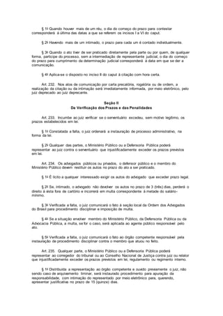 § 1o Quando houver mais de um réu, o dia do começo do prazo para contestar
corresponderá à última das datas a que se referem os incisos I a VI do caput.
§ 2o Havendo mais de um intimado, o prazo para cada um é contado individualmente.
§ 3o Quando o ato tiver de ser praticado diretamente pela parte ou por quem, de qualquer
forma, participe do processo, sem a intermediação de representante judicial, o dia do começo
do prazo para cumprimento da determinação judicial corresponderá à data em que se der a
comunicação.
§ 4o Aplica-se o disposto no inciso II do caput à citação com hora certa.
Art. 232. Nos atos de comunicação por carta precatória, rogatória ou de ordem, a
realização da citação ou da intimação será imediatamente informada, por meio eletrônico, pelo
juiz deprecado ao juiz deprecante.
Seção II
Da Verificação dos Prazos e das Penalidades
Art. 233. Incumbe ao juiz verificar se o serventuário excedeu, sem motivo legítimo, os
prazos estabelecidos em lei.
§ 1o Constatada a falta, o juiz ordenará a instauração de processo administrativo, na
forma da lei.
§ 2o Qualquer das partes, o Ministério Público ou a Defensoria Pública poderá
representar ao juiz contra o serventuário que injustificadamente exceder os prazos previstos
em lei.
Art. 234. Os advogados públicos ou privados, o defensor público e o membro do
Ministério Público devem restituir os autos no prazo do ato a ser praticado.
§ 1o É lícito a qualquer interessado exigir os autos do advogado que exceder prazo legal.
§ 2o Se, intimado, o advogado não devolver os autos no prazo de 3 (três) dias, perderá o
direito à vista fora de cartório e incorrerá em multa correspondente à metade do salário-
mínimo.
§ 3o Verificada a falta, o juiz comunicará o fato à seção local da Ordem dos Advogados
do Brasil para procedimento disciplinar e imposição de multa.
§ 4o Se a situação envolver membro do Ministério Público, da Defensoria Pública ou da
Advocacia Pública, a multa, se for o caso, será aplicada ao agente público responsável pelo
ato.
§ 5o Verificada a falta, o juiz comunicará o fato ao órgão competente responsável pela
instauração de procedimento disciplinar contra o membro que atuou no feito.
Art. 235. Qualquer parte, o Ministério Público ou a Defensoria Pública poderá
representar ao corregedor do tribunal ou ao Conselho Nacional de Justiça contra juiz ou relator
que injustificadamente exceder os prazos previstos em lei, regulamento ou regimento interno.
§ 1o Distribuída a representação ao órgão competente e ouvido previamente o juiz, não
sendo caso de arquivamento liminar, será instaurado procedimento para apuração da
responsabilidade, com intimação do representado por meio eletrônico para, querendo,
apresentar justificativa no prazo de 15 (quinze) dias.
 