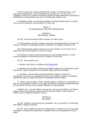 § 2o Sem prejuízo das sanções administrativas cabíveis, em até 48 (quarenta e oito)
horas após a apresentação ou não da justificativa de que trata o § 1o, se for o caso, o
corregedor do tribunal ou o relator no Conselho Nacional de Justiça determinará a intimação do
representado por meio eletrônico para que, em 10 (dez) dias, pratique o ato.
§ 3o Mantida a inércia, os autos serão remetidos ao substituto legal do juiz ou do relator
contra o qual se representou para decisão em 10 (dez) dias.
TÍTULO II
DA COMUNICAÇÃO DOS ATOS PROCESSUAIS
CAPÍTULO I
DISPOSIÇÕES GERAIS
Art. 236. Os atos processuais serão cumpridos por ordem judicial.
§ 1o Será expedida carta para a prática de atos fora dos limites territoriais do tribunal, da
comarca, da seção ou da subseção judiciárias, ressalvadas as hipóteses previstas em lei.
§ 2o O tribunal poderá expedir carta para juízo a ele vinculado, se o ato houver de se
realizar fora dos limites territoriais do local de sua sede.
§ 3o Admite-se a prática de atos processuais por meio de videoconferência ou outro
recurso tecnológico de transmissão de sons e imagens em tempo real.
Art. 237. Será expedida carta:
I - de ordem, pelo tribunal, na hipótese do § 2o do art. 236;
II - rogatória, para que órgão jurisdicional estrangeiro pratique ato de cooperação jurídica
internacional, relativo a processo em curso perante órgão jurisdicional brasileiro;
III - precatória, para que órgão jurisdicional brasileiro pratique ou determine o
cumprimento, na área de sua competência territorial, de ato relativo a pedido de cooperação
judiciária formulado por órgão jurisdicional de competência territorial diversa;
IV - arbitral, para que órgão do Poder Judiciário pratique ou determine o cumprimento, na
área de sua competência territorial, de ato objeto de pedido de cooperação judiciária formulado
por juízo arbitral, inclusive os que importem efetivação de tutela provisória.
Parágrafo único. Se o ato relativo a processo em curso na justiça federal ou em tribunal
superior houver de ser praticado em local onde não haja vara federal, a carta poderá ser
dirigida ao juízo estadual da respectiva comarca.
CAPÍTULO II
DA CITAÇÃO
Art. 238. Citação é o ato pelo qual são convocados o réu, o executado ou o interessado
para integrar a relação processual.
Art. 239. Para a validade do processo é indispensável a citação do réu ou do executado,
ressalvadas as hipóteses de indeferimento da petição inicial ou de improcedência liminar do
pedido.
 