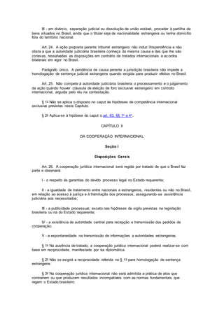 III - em divórcio, separação judicial ou dissolução de união estável, proceder à partilha de
bens situados no Brasil, ainda que o titular seja de nacionalidade estrangeira ou tenha domicílio
fora do território nacional.
Art. 24. A ação proposta perante tribunal estrangeiro não induz litispendência e não
obsta a que a autoridade judiciária brasileira conheça da mesma causa e das que lhe são
conexas, ressalvadas as disposições em contrário de tratados internacionais e acordos
bilaterais em vigor no Brasil.
Parágrafo único. A pendência de causa perante a jurisdição brasileira não impede a
homologação de sentença judicial estrangeira quando exigida para produzir efeitos no Brasil.
Art. 25. Não compete à autoridade judiciária brasileira o processamento e o julgamento
da ação quando houver cláusula de eleição de foro exclusivo estrangeiro em contrato
internacional, arguida pelo réu na contestação.
§ 1o Não se aplica o disposto no caput às hipóteses de competência internacional
exclusiva previstas neste Capítulo.
§ 2o Aplica-se à hipótese do caput o art. 63, §§ 1o a 4o.
CAPÍTULO II
DA COOPERAÇÃO INTERNACIONAL
Seção I
Disposições Gerais
Art. 26. A cooperação jurídica internacional será regida por tratado de que o Brasil faz
parte e observará:
I - o respeito às garantias do devido processo legal no Estado requerente;
II - a igualdade de tratamento entre nacionais e estrangeiros, residentes ou não no Brasil,
em relação ao acesso à justiça e à tramitação dos processos, assegurando-se assistência
judiciária aos necessitados;
III - a publicidade processual, exceto nas hipóteses de sigilo previstas na legislação
brasileira ou na do Estado requerente;
IV - a existência de autoridade central para recepção e transmissão dos pedidos de
cooperação;
V - a espontaneidade na transmissão de informações a autoridades estrangeiras.
§ 1o Na ausência de tratado, a cooperação jurídica internacional poderá realizar-se com
base em reciprocidade, manifestada por via diplomática.
§ 2o Não se exigirá a reciprocidade referida no § 1o para homologação de sentença
estrangeira.
§ 3o Na cooperação jurídica internacional não será admitida a prática de atos que
contrariem ou que produzam resultados incompatíveis com as normas fundamentais que
regem o Estado brasileiro.
 