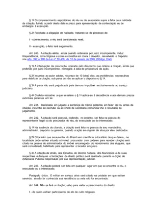 § 1o O comparecimento espontâneo do réu ou do executado supre a falta ou a nulidade
da citação, fluindo a partir desta data o prazo para apresentação de contestação ou de
embargos à execução.
§ 2o Rejeitada a alegação de nulidade, tratando-se de processo de:
I - conhecimento, o réu será considerado revel;
II - execução, o feito terá seguimento.
Art. 240. A citação válida, ainda quando ordenada por juízo incompetente, induz
litispendência, torna litigiosa a coisa e constitui em mora o devedor, ressalvado o disposto
nos arts. 397 e 398 da Lei no 10.406, de 10 de janeiro de 2002 (Código Civil).
§ 1o A interrupção da prescrição, operada pelo despacho que ordena a citação, ainda que
proferido por juízo incompetente, retroagirá à data de propositura da ação.
§ 2o Incumbe ao autor adotar, no prazo de 10 (dez) dias, as providências necessárias
para viabilizar a citação, sob pena de não se aplicar o disposto no § 1o.
§ 3o A parte não será prejudicada pela demora imputável exclusivamente ao serviço
judiciário.
§ 4o O efeito retroativo a que se refere o § 1o aplica-se à decadência e aos demais prazos
extintivos previstos em lei.
Art. 241. Transitada em julgado a sentença de mérito proferida em favor do réu antes da
citação, incumbe ao escrivão ou ao chefe de secretaria comunicar-lhe o resultado do
julgamento.
Art. 242. A citação será pessoal, podendo, no entanto, ser feita na pessoa do
representante legal ou do procurador do réu, do executado ou do interessado.
§ 1o Na ausência do citando, a citação será feita na pessoa de seu mandatário,
administrador, preposto ou gerente, quando a ação se originar de atos por eles praticados.
§ 2o O locador que se ausentar do Brasil sem cientificar o locatário de que deixou, na
localidade onde estiver situado o imóvel, procurador com poderes para receber citação será
citado na pessoa do administrador do imóvel encarregado do recebimento dos aluguéis, que
será considerado habilitado para representar o locador em juízo.
§ 3o A citação da União, dos Estados, do Distrito Federal, dos Municípios e de suas
respectivas autarquias e fundações de direito público será realizada perante o órgão de
Advocacia Pública responsável por sua representação judicial.
Art. 243. A citação poderá ser feita em qualquer lugar em que se encontre o réu, o
executado ou o interessado.
Parágrafo único. O militar em serviço ativo será citado na unidade em que estiver
servindo, se não for conhecida sua residência ou nela não for encontrado.
Art. 244. Não se fará a citação, salvo para evitar o perecimento do direito:
I - de quem estiver participando de ato de culto religioso;
 
