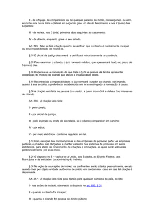 II - de cônjuge, de companheiro ou de qualquer parente do morto, consanguíneo ou afim,
em linha reta ou na linha colateral em segundo grau, no dia do falecimento e nos 7 (sete) dias
seguintes;
III - de noivos, nos 3 (três) primeiros dias seguintes ao casamento;
IV - de doente, enquanto grave o seu estado.
Art. 245. Não se fará citação quando se verificar que o citando é mentalmente incapaz
ou está impossibilitado de recebê-la.
§ 1o O oficial de justiça descreverá e certificará minuciosamente a ocorrência.
§ 2o Para examinar o citando, o juiz nomeará médico, que apresentará laudo no prazo de
5 (cinco) dias.
§ 3o Dispensa-se a nomeação de que trata o § 2o se pessoa da família apresentar
declaração do médico do citando que ateste a incapacidade deste.
§ 4o Reconhecida a impossibilidade, o juiz nomeará curador ao citando, observando,
quanto à sua escolha, a preferência estabelecida em lei e restringindo a nomeação à causa.
§ 5o A citação será feita na pessoa do curador, a quem incumbirá a defesa dos interesses
do citando.
Art. 246. A citação será feita:
I - pelo correio;
II - por oficial de justiça;
III - pelo escrivão ou chefe de secretaria, se o citando comparecer em cartório;
IV - por edital;
V - por meio eletrônico, conforme regulado em lei.
§ 1o Com exceção das microempresas e das empresas de pequeno porte, as empresas
públicas e privadas são obrigadas a manter cadastro nos sistemas de processo em autos
eletrônicos, para efeito de recebimento de citações e intimações, as quais serão efetuadas
preferencialmente por esse meio.
§ 2o O disposto no § 1o aplica-se à União, aos Estados, ao Distrito Federal, aos
Municípios e às entidades da administração indireta.
§ 3o Na ação de usucapião de imóvel, os confinantes serão citados pessoalmente, exceto
quando tiver por objeto unidade autônoma de prédio em condomínio, caso em que tal citação é
dispensada.
Art. 247. A citação será feita pelo correio para qualquer comarca do país, exceto:
I - nas ações de estado, observado o disposto no art. 695, § 3o;
II - quando o citando for incapaz;
III - quando o citando for pessoa de direito público;
 