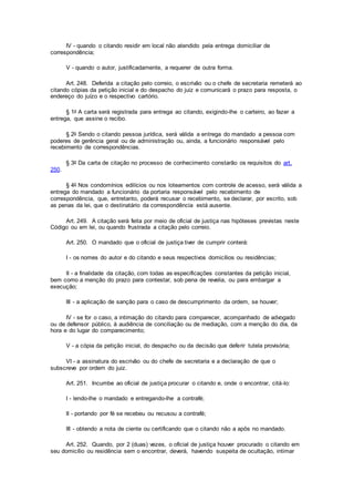 IV - quando o citando residir em local não atendido pela entrega domiciliar de
correspondência;
V - quando o autor, justificadamente, a requerer de outra forma.
Art. 248. Deferida a citação pelo correio, o escrivão ou o chefe de secretaria remeterá ao
citando cópias da petição inicial e do despacho do juiz e comunicará o prazo para resposta, o
endereço do juízo e o respectivo cartório.
§ 1o A carta será registrada para entrega ao citando, exigindo-lhe o carteiro, ao fazer a
entrega, que assine o recibo.
§ 2o Sendo o citando pessoa jurídica, será válida a entrega do mandado a pessoa com
poderes de gerência geral ou de administração ou, ainda, a funcionário responsável pelo
recebimento de correspondências.
§ 3o Da carta de citação no processo de conhecimento constarão os requisitos do art.
250.
§ 4o Nos condomínios edilícios ou nos loteamentos com controle de acesso, será válida a
entrega do mandado a funcionário da portaria responsável pelo recebimento de
correspondência, que, entretanto, poderá recusar o recebimento, se declarar, por escrito, sob
as penas da lei, que o destinatário da correspondência está ausente.
Art. 249. A citação será feita por meio de oficial de justiça nas hipóteses previstas neste
Código ou em lei, ou quando frustrada a citação pelo correio.
Art. 250. O mandado que o oficial de justiça tiver de cumprir conterá:
I - os nomes do autor e do citando e seus respectivos domicílios ou residências;
II - a finalidade da citação, com todas as especificações constantes da petição inicial,
bem como a menção do prazo para contestar, sob pena de revelia, ou para embargar a
execução;
III - a aplicação de sanção para o caso de descumprimento da ordem, se houver;
IV - se for o caso, a intimação do citando para comparecer, acompanhado de advogado
ou de defensor público, à audiência de conciliação ou de mediação, com a menção do dia, da
hora e do lugar do comparecimento;
V - a cópia da petição inicial, do despacho ou da decisão que deferir tutela provisória;
VI - a assinatura do escrivão ou do chefe de secretaria e a declaração de que o
subscreve por ordem do juiz.
Art. 251. Incumbe ao oficial de justiça procurar o citando e, onde o encontrar, citá-lo:
I - lendo-lhe o mandado e entregando-lhe a contrafé;
II - portando por fé se recebeu ou recusou a contrafé;
III - obtendo a nota de ciente ou certificando que o citando não a apôs no mandado.
Art. 252. Quando, por 2 (duas) vezes, o oficial de justiça houver procurado o citando em
seu domicílio ou residência sem o encontrar, deverá, havendo suspeita de ocultação, intimar
 