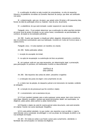 II - a publicação do edital na rede mundial de computadores, no sítio do respectivo
tribunal e na plataforma de editais do Conselho Nacional de Justiça, que deve ser certificada
nos autos;
III - a determinação, pelo juiz, do prazo, que variará entre 20 (vinte) e 60 (sessenta) dias,
fluindo da data da publicação única ou, havendo mais de uma, da primeira;
IV - a advertência de que será nomeado curador especial em caso de revelia.
Parágrafo único. O juiz poderá determinar que a publicação do edital seja feita também
em jornal local de ampla circulação ou por outros meios, considerando as peculiaridades da
comarca, da seção ou da subseção judiciárias.
Art. 258. A parte que requerer a citação por edital, alegando dolosamente a ocorrência
das circunstâncias autorizadoras para sua realização, incorrerá em multa de 5 (cinco) vezes o
salário-mínimo.
Parágrafo único. A multa reverterá em benefício do citando.
Art. 259. Serão publicados editais:
I - na ação de usucapião de imóvel;
II - na ação de recuperação ou substituição de título ao portador;
III - em qualquer ação em que seja necessária, por determinação legal, a provocação,
para participação no processo, de interessados incertos ou desconhecidos.
CAPÍTULO III
DAS CARTAS
Art. 260. São requisitos das cartas de ordem, precatória e rogatória:
I - a indicação dos juízes de origem e de cumprimento do ato;
II - o inteiro teor da petição, do despacho judicial e do instrumento do mandato conferido
ao advogado;
III - a menção do ato processual que lhe constitui o objeto;
IV - o encerramento com a assinatura do juiz.
§ 1o O juiz mandará trasladar para a carta quaisquer outras peças, bem como instruí-la
com mapa, desenho ou gráfico, sempre que esses documentos devam ser examinados, na
diligência, pelas partes, pelos peritos ou pelas testemunhas.
§ 2o Quando o objeto da carta for exame pericial sobre documento, este será remetido
em original, ficando nos autos reprodução fotográfica.
§ 3o A carta arbitral atenderá, no que couber, aos requisitos a que se refere o caput e
será instruída com a convenção de arbitragem e com as provas da nomeação do árbitro e de
sua aceitação da função.
Art. 261. Em todas as cartas o juiz fixará o prazo para cumprimento, atendendo à
facilidade das comunicações e à natureza da diligência.
 