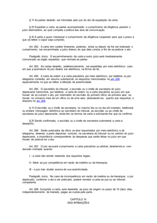 § 1o As partes deverão ser intimadas pelo juiz do ato de expedição da carta.
§ 2o Expedida a carta, as partes acompanharão o cumprimento da diligência perante o
juízo destinatário, ao qual compete a prática dos atos de comunicação.
§ 3o A parte a quem interessar o cumprimento da diligência cooperará para que o prazo a
que se refere o caput seja cumprido.
Art. 262. A carta tem caráter itinerante, podendo, antes ou depois de lhe ser ordenado o
cumprimento, ser encaminhada a juízo diverso do que dela consta, a fim de se praticar o ato.
Parágrafo único. O encaminhamento da carta a outro juízo será imediatamente
comunicado ao órgão expedidor, que intimará as partes.
Art. 263. As cartas deverão, preferencialmente, ser expedidas por meio eletrônico, caso
em que a assinatura do juiz deverá ser eletrônica, na forma da lei.
Art. 264. A carta de ordem e a carta precatória por meio eletrônico, por telefone ou por
telegrama conterão, em resumo substancial, os requisitos mencionados no art. 250,
especialmente no que se refere à aferição da autenticidade.
Art. 265. O secretário do tribunal, o escrivão ou o chefe de secretaria do juízo
deprecante transmitirá, por telefone, a carta de ordem ou a carta precatória ao juízo em que
houver de se cumprir o ato, por intermédio do escrivão do primeiro ofício da primeira vara, se
houver na comarca mais de um ofício ou de uma vara, observando-se, quanto aos requisitos, o
disposto no art. 264.
§ 1o O escrivão ou o chefe de secretaria, no mesmo dia ou no dia útil imediato, telefonará
ou enviará mensagem eletrônica ao secretário do tribunal, ao escrivão ou ao chefe de
secretaria do juízo deprecante, lendo-lhe os termos da carta e solicitando-lhe que os confirme.
§ 2o Sendo confirmada, o escrivão ou o chefe de secretaria submeterá a carta a
despacho.
Art. 266. Serão praticados de ofício os atos requisitados por meio eletrônico e de
telegrama, devendo a parte depositar, contudo, na secretaria do tribunal ou no cartório do juízo
deprecante, a importância correspondente às despesas que serão feitas no juízo em que
houver de praticar-se o ato.
Art. 267. O juiz recusará cumprimento a carta precatória ou arbitral, devolvendo-a com
decisão motivada quando:
I - a carta não estiver revestida dos requisitos legais;
II - faltar ao juiz competência em razão da matéria ou da hierarquia;
III - o juiz tiver dúvida acerca de sua autenticidade.
Parágrafo único. No caso de incompetência em razão da matéria ou da hierarquia, o juiz
deprecado, conforme o ato a ser praticado, poderá remeter a carta ao juiz ou ao tribunal
competente.
Art. 268. Cumprida a carta, será devolvida ao juízo de origem no prazo de 10 (dez) dias,
independentemente de traslado, pagas as custas pela parte.
CAPÍTULO IV
DAS INTIMAÇÕES
 