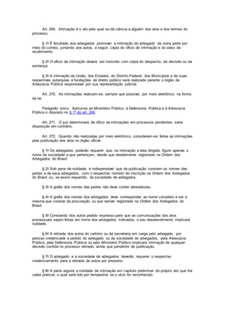 Art. 269. Intimação é o ato pelo qual se dá ciência a alguém dos atos e dos termos do
processo.
§ 1o É facultado aos advogados promover a intimação do advogado da outra parte por
meio do correio, juntando aos autos, a seguir, cópia do ofício de intimação e do aviso de
recebimento.
§ 2o O ofício de intimação deverá ser instruído com cópia do despacho, da decisão ou da
sentença.
§ 3o A intimação da União, dos Estados, do Distrito Federal, dos Municípios e de suas
respectivas autarquias e fundações de direito público será realizada perante o órgão de
Advocacia Pública responsável por sua representação judicial.
Art. 270. As intimações realizam-se, sempre que possível, por meio eletrônico, na forma
da lei.
Parágrafo único. Aplica-se ao Ministério Público, à Defensoria Pública e à Advocacia
Pública o disposto no § 1o do art. 246.
Art. 271. O juiz determinará de ofício as intimações em processos pendentes, salvo
disposição em contrário.
Art. 272. Quando não realizadas por meio eletrônico, consideram-se feitas as intimações
pela publicação dos atos no órgão oficial.
§ 1o Os advogados poderão requerer que, na intimação a eles dirigida, figure apenas o
nome da sociedade a que pertençam, desde que devidamente registrada na Ordem dos
Advogados do Brasil.
§ 2o Sob pena de nulidade, é indispensável que da publicação constem os nomes das
partes e de seus advogados, com o respectivo número de inscrição na Ordem dos Advogados
do Brasil, ou, se assim requerido, da sociedade de advogados.
§ 3o A grafia dos nomes das partes não deve conter abreviaturas.
§ 4o A grafia dos nomes dos advogados deve corresponder ao nome completo e ser a
mesma que constar da procuração ou que estiver registrada na Ordem dos Advogados do
Brasil.
§ 5o Constando dos autos pedido expresso para que as comunicações dos atos
processuais sejam feitas em nome dos advogados indicados, o seu desatendimento implicará
nulidade.
§ 6o A retirada dos autos do cartório ou da secretaria em carga pelo advogado, por
pessoa credenciada a pedido do advogado ou da sociedade de advogados, pela Advocacia
Pública, pela Defensoria Pública ou pelo Ministério Público implicará intimação de qualquer
decisão contida no processo retirado, ainda que pendente de publicação.
§ 7o O advogado e a sociedade de advogados deverão requerer o respectivo
credenciamento para a retirada de autos por preposto.
§ 8o A parte arguirá a nulidade da intimação em capítulo preliminar do próprio ato que lhe
caiba praticar, o qual será tido por tempestivo se o vício for reconhecido.
 
