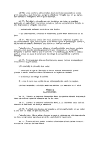 § 9o Não sendo possível a prática imediata do ato diante da necessidade de acesso
prévio aos autos, a parte limitar-se-á a arguir a nulidade da intimação, caso em que o prazo
será contado da intimação da decisão que a reconheça.
Art. 273. Se inviável a intimação por meio eletrônico e não houver na localidade
publicação em órgão oficial, incumbirá ao escrivão ou chefe de secretaria intimar de todos os
atos do processo os advogados das partes:
I - pessoalmente, se tiverem domicílio na sede do juízo;
II - por carta registrada, com aviso de recebimento, quando forem domiciliados fora do
juízo.
Art. 274. Não dispondo a lei de outro modo, as intimações serão feitas às partes, aos
seus representantes legais, aos advogados e aos demais sujeitos do processo pelo correio ou,
se presentes em cartório, diretamente pelo escrivão ou chefe de secretaria.
Parágrafo único. Presumem-se válidas as intimações dirigidas ao endereço constante
dos autos, ainda que não recebidas pessoalmente pelo interessado, se a modificação
temporária ou definitiva não tiver sido devidamente comunicada ao juízo, fluindo os prazos a
partir da juntada aos autos do comprovante de entrega da correspondência no primitivo
endereço.
Art. 275. A intimação será feita por oficial de justiça quando frustrada a realização por
meio eletrônico ou pelo correio.
§ 1o A certidão de intimação deve conter:
I - a indicação do lugar e a descrição da pessoa intimada, mencionando, quando
possível, o número de seu documento de identidade e o órgão que o expediu;
II - a declaração de entrega da contrafé;
III - a nota de ciente ou a certidão de que o interessado não a apôs no mandado.
§ 2o Caso necessário, a intimação poderá ser efetuada com hora certa ou por edital.
TÍTULO III
DAS NULIDADES
Art. 276. Quando a lei prescrever determinada forma sob pena de nulidade, a decretação
desta não pode ser requerida pela parte que lhe deu causa.
Art. 277. Quando a lei prescrever determinada forma, o juiz considerará válido o ato se,
realizado de outro modo, lhe alcançar a finalidade.
Art. 278. A nulidade dos atos deve ser alegada na primeira oportunidade em que couber
à parte falar nos autos, sob pena de preclusão.
Parágrafo único. Não se aplica o disposto no caput às nulidades que o juiz deva decretar
de ofício, nem prevalece a preclusão provando a parte legítimo impedimento.
Art. 279. É nulo o processo quando o membro do Ministério Público não for intimado a
acompanhar o feito em que deva intervir.
 