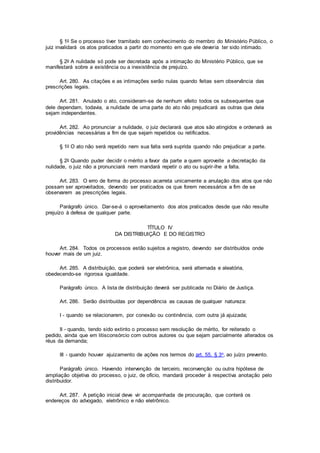 § 1o Se o processo tiver tramitado sem conhecimento do membro do Ministério Público, o
juiz invalidará os atos praticados a partir do momento em que ele deveria ter sido intimado.
§ 2o A nulidade só pode ser decretada após a intimação do Ministério Público, que se
manifestará sobre a existência ou a inexistência de prejuízo.
Art. 280. As citações e as intimações serão nulas quando feitas sem observância das
prescrições legais.
Art. 281. Anulado o ato, consideram-se de nenhum efeito todos os subsequentes que
dele dependam, todavia, a nulidade de uma parte do ato não prejudicará as outras que dela
sejam independentes.
Art. 282. Ao pronunciar a nulidade, o juiz declarará que atos são atingidos e ordenará as
providências necessárias a fim de que sejam repetidos ou retificados.
§ 1o O ato não será repetido nem sua falta será suprida quando não prejudicar a parte.
§ 2o Quando puder decidir o mérito a favor da parte a quem aproveite a decretação da
nulidade, o juiz não a pronunciará nem mandará repetir o ato ou suprir-lhe a falta.
Art. 283. O erro de forma do processo acarreta unicamente a anulação dos atos que não
possam ser aproveitados, devendo ser praticados os que forem necessários a fim de se
observarem as prescrições legais.
Parágrafo único. Dar-se-á o aproveitamento dos atos praticados desde que não resulte
prejuízo à defesa de qualquer parte.
TÍTULO IV
DA DISTRIBUIÇÃO E DO REGISTRO
Art. 284. Todos os processos estão sujeitos a registro, devendo ser distribuídos onde
houver mais de um juiz.
Art. 285. A distribuição, que poderá ser eletrônica, será alternada e aleatória,
obedecendo-se rigorosa igualdade.
Parágrafo único. A lista de distribuição deverá ser publicada no Diário de Justiça.
Art. 286. Serão distribuídas por dependência as causas de qualquer natureza:
I - quando se relacionarem, por conexão ou continência, com outra já ajuizada;
II - quando, tendo sido extinto o processo sem resolução de mérito, for reiterado o
pedido, ainda que em litisconsórcio com outros autores ou que sejam parcialmente alterados os
réus da demanda;
III - quando houver ajuizamento de ações nos termos do art. 55, § 3o, ao juízo prevento.
Parágrafo único. Havendo intervenção de terceiro, reconvenção ou outra hipótese de
ampliação objetiva do processo, o juiz, de ofício, mandará proceder à respectiva anotação pelo
distribuidor.
Art. 287. A petição inicial deve vir acompanhada de procuração, que conterá os
endereços do advogado, eletrônico e não eletrônico.
 