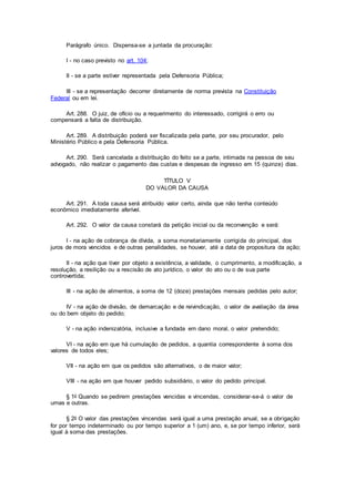 Parágrafo único. Dispensa-se a juntada da procuração:
I - no caso previsto no art. 104;
II - se a parte estiver representada pela Defensoria Pública;
III - se a representação decorrer diretamente de norma prevista na Constituição
Federal ou em lei.
Art. 288. O juiz, de ofício ou a requerimento do interessado, corrigirá o erro ou
compensará a falta de distribuição.
Art. 289. A distribuição poderá ser fiscalizada pela parte, por seu procurador, pelo
Ministério Público e pela Defensoria Pública.
Art. 290. Será cancelada a distribuição do feito se a parte, intimada na pessoa de seu
advogado, não realizar o pagamento das custas e despesas de ingresso em 15 (quinze) dias.
TÍTULO V
DO VALOR DA CAUSA
Art. 291. A toda causa será atribuído valor certo, ainda que não tenha conteúdo
econômico imediatamente aferível.
Art. 292. O valor da causa constará da petição inicial ou da reconvenção e será:
I - na ação de cobrança de dívida, a soma monetariamente corrigida do principal, dos
juros de mora vencidos e de outras penalidades, se houver, até a data de propositura da ação;
II - na ação que tiver por objeto a existência, a validade, o cumprimento, a modificação, a
resolução, a resilição ou a rescisão de ato jurídico, o valor do ato ou o de sua parte
controvertida;
III - na ação de alimentos, a soma de 12 (doze) prestações mensais pedidas pelo autor;
IV - na ação de divisão, de demarcação e de reivindicação, o valor de avaliação da área
ou do bem objeto do pedido;
V - na ação indenizatória, inclusive a fundada em dano moral, o valor pretendido;
VI - na ação em que há cumulação de pedidos, a quantia correspondente à soma dos
valores de todos eles;
VII - na ação em que os pedidos são alternativos, o de maior valor;
VIII - na ação em que houver pedido subsidiário, o valor do pedido principal.
§ 1o Quando se pedirem prestações vencidas e vincendas, considerar-se-á o valor de
umas e outras.
§ 2o O valor das prestações vincendas será igual a uma prestação anual, se a obrigação
for por tempo indeterminado ou por tempo superior a 1 (um) ano, e, se por tempo inferior, será
igual à soma das prestações.
 