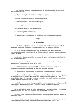 § 4o O Ministério da Justiça exercerá as funções de autoridade central na ausência de
designação específica.
Art. 27. A cooperação jurídica internacional terá por objeto:
I - citação, intimação e notificação judicial e extrajudicial;
II - colheita de provas e obtenção de informações;
III - homologação e cumprimento de decisão;
IV - concessão de medida judicial de urgência;
V - assistência jurídica internacional;
VI - qualquer outra medida judicial ou extrajudicial não proibida pela lei brasileira.
Seção II
Do Auxílio Direto
Art. 28. Cabe auxílio direto quando a medida não decorrer diretamente de decisão de
autoridade jurisdicional estrangeira a ser submetida a juízo de delibação no Brasil.
Art. 29. A solicitação de auxílio direto será encaminhada pelo órgão estrangeiro
interessado à autoridade central, cabendo ao Estado requerente assegurar a autenticidade e a
clareza do pedido.
Art. 30. Além dos casos previstos em tratados de que o Brasil faz parte, o auxílio direto
terá os seguintes objetos:
I - obtenção e prestação de informações sobre o ordenamento jurídico e sobre processos
administrativos ou jurisdicionais findos ou em curso;
II - colheita de provas, salvo se a medida for adotada em processo, em curso no
estrangeiro, de competência exclusiva de autoridade judiciária brasileira;
III - qualquer outra medida judicial ou extrajudicial não proibida pela lei brasileira.
Art. 31. A autoridade central brasileira comunicar-se-á diretamente com suas congêneres
e, se necessário, com outros órgãos estrangeiros responsáveis pela tramitação e pela
execução de pedidos de cooperação enviados e recebidos pelo Estado brasileiro, respeitadas
disposições específicas constantes de tratado.
Art. 32. No caso de auxílio direto para a prática de atos que, segundo a lei brasileira, não
necessitem de prestação jurisdicional, a autoridade central adotará as providências
necessárias para seu cumprimento.
Art. 33. Recebido o pedido de auxílio direto passivo, a autoridade central o encaminhará
à Advocacia-Geral da União, que requererá em juízo a medida solicitada.
Parágrafo único. O Ministério Público requererá em juízo a medida solicitada quando for
autoridade central.
Art. 34. Compete ao juízo federal do lugar em que deva ser executada a medida apreciar
pedido de auxílio direto passivo que demande prestação de atividade jurisdicional.
 