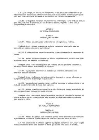 § 3o O juiz corrigirá, de ofício e por arbitramento, o valor da causa quando verificar que
não corresponde ao conteúdo patrimonial em discussão ou ao proveito econômico perseguido
pelo autor, caso em que se procederá ao recolhimento das custas correspondentes.
Art. 293. O réu poderá impugnar, em preliminar da contestação, o valor atribuído à causa
pelo autor, sob pena de preclusão, e o juiz decidirá a respeito, impondo, se for o caso, a
complementação das custas.
LIVRO V
DA TUTELA PROVISÓRIA
TÍTULO I
DISPOSIÇÕES GERAIS
Art. 294. A tutela provisória pode fundamentar-se em urgência ou evidência.
Parágrafo único. A tutela provisória de urgência, cautelar ou antecipada, pode ser
concedida em caráter antecedente ou incidental.
Art. 295. A tutela provisória requerida em caráter incidental independe do pagamento de
custas.
Art. 296. A tutela provisória conserva sua eficácia na pendência do processo, mas pode,
a qualquer tempo, ser revogada ou modificada.
Parágrafo único. Salvo decisão judicial em contrário, a tutela provisória conservará a
eficácia durante o período de suspensão do processo.
Art. 297. O juiz poderá determinar as medidas que considerar adequadas para
efetivação da tutela provisória.
Parágrafo único. A efetivação da tutela provisória observará as normas referentes ao
cumprimento provisório da sentença, no que couber.
Art. 298. Na decisão que conceder, negar, modificar ou revogar a tutela provisória, o juiz
motivará seu convencimento de modo claro e preciso.
Art. 299. A tutela provisória será requerida ao juízo da causa e, quando antecedente, ao
juízo competente para conhecer do pedido principal.
Parágrafo único. Ressalvada disposição especial, na ação de competência originária de
tribunal e nos recursos a tutela provisória será requerida ao órgão jurisdicional competente
para apreciar o mérito.
TÍTULO II
DA TUTELA DE URGÊNCIA
CAPÍTULO I
DISPOSIÇÕES GERAIS
Art. 300. A tutela de urgência será concedida quando houver elementos que evidenciem
a probabilidade do direito e o perigo de dano ou o risco ao resultado útil do processo.
§ 1o Para a concessão da tutela de urgência, o juiz pode, conforme o caso, exigir caução
real ou fidejussória idônea para ressarcir os danos que a outra parte possa vir a sofrer,
 