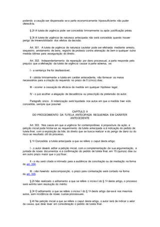 podendo a caução ser dispensada se a parte economicamente hipossuficiente não puder
oferecê-la.
§ 2o A tutela de urgência pode ser concedida liminarmente ou após justificação prévia.
§ 3o A tutela de urgência de natureza antecipada não será concedida quando houver
perigo de irreversibilidade dos efeitos da decisão.
Art. 301. A tutela de urgência de natureza cautelar pode ser efetivada mediante arresto,
sequestro, arrolamento de bens, registro de protesto contra alienação de bem e qualquer outra
medida idônea para asseguração do direito.
Art. 302. Independentemente da reparação por dano processual, a parte responde pelo
prejuízo que a efetivação da tutela de urgência causar à parte adversa, se:
I - a sentença lhe for desfavorável;
II - obtida liminarmente a tutela em caráter antecedente, não fornecer os meios
necessários para a citação do requerido no prazo de 5 (cinco) dias;
III - ocorrer a cessação da eficácia da medida em qualquer hipótese legal;
IV - o juiz acolher a alegação de decadência ou prescrição da pretensão do autor.
Parágrafo único. A indenização será liquidada nos autos em que a medida tiver sido
concedida, sempre que possível.
CAPÍTULO II
DO PROCEDIMENTO DA TUTELA ANTECIPADA REQUERIDA EM CARÁTER
ANTECEDENTE
Art. 303. Nos casos em que a urgência for contemporânea à propositura da ação, a
petição inicial pode limitar-se ao requerimento da tutela antecipada e à indicação do pedido de
tutela final, com a exposição da lide, do direito que se busca realizar e do perigo de dano ou do
risco ao resultado útil do processo.
§ 1o Concedida a tutela antecipada a que se refere o caput deste artigo:
I - o autor deverá aditar a petição inicial, com a complementação de sua argumentação, a
juntada de novos documentos e a confirmação do pedido de tutela final, em 15 (quinze) dias ou
em outro prazo maior que o juiz fixar;
II - o réu será citado e intimado para a audiência de conciliação ou de mediação na forma
do art. 334;
III - não havendo autocomposição, o prazo para contestação será contado na forma
do art. 335.
§ 2o Não realizado o aditamento a que se refere o inciso I do § 1o deste artigo, o processo
será extinto sem resolução do mérito.
§ 3o O aditamento a que se refere o inciso I do § 1o deste artigo dar-se-á nos mesmos
autos, sem incidência de novas custas processuais.
§ 4o Na petição inicial a que se refere o caput deste artigo, o autor terá de indicar o valor
da causa, que deve levar em consideração o pedido de tutela final.
 