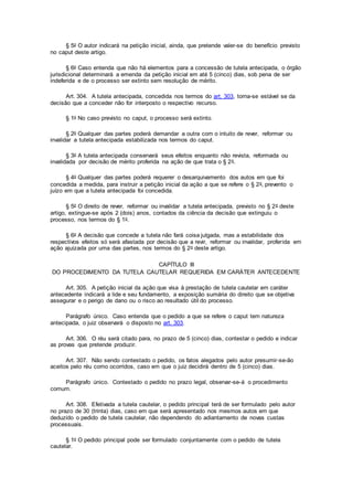 § 5o O autor indicará na petição inicial, ainda, que pretende valer-se do benefício previsto
no caput deste artigo.
§ 6o Caso entenda que não há elementos para a concessão de tutela antecipada, o órgão
jurisdicional determinará a emenda da petição inicial em até 5 (cinco) dias, sob pena de ser
indeferida e de o processo ser extinto sem resolução de mérito.
Art. 304. A tutela antecipada, concedida nos termos do art. 303, torna-se estável se da
decisão que a conceder não for interposto o respectivo recurso.
§ 1o No caso previsto no caput, o processo será extinto.
§ 2o Qualquer das partes poderá demandar a outra com o intuito de rever, reformar ou
invalidar a tutela antecipada estabilizada nos termos do caput.
§ 3o A tutela antecipada conservará seus efeitos enquanto não revista, reformada ou
invalidada por decisão de mérito proferida na ação de que trata o § 2o.
§ 4o Qualquer das partes poderá requerer o desarquivamento dos autos em que foi
concedida a medida, para instruir a petição inicial da ação a que se refere o § 2o, prevento o
juízo em que a tutela antecipada foi concedida.
§ 5o O direito de rever, reformar ou invalidar a tutela antecipada, previsto no § 2o deste
artigo, extingue-se após 2 (dois) anos, contados da ciência da decisão que extinguiu o
processo, nos termos do § 1o.
§ 6o A decisão que concede a tutela não fará coisa julgada, mas a estabilidade dos
respectivos efeitos só será afastada por decisão que a revir, reformar ou invalidar, proferida em
ação ajuizada por uma das partes, nos termos do § 2o deste artigo.
CAPÍTULO III
DO PROCEDIMENTO DA TUTELA CAUTELAR REQUERIDA EM CARÁTER ANTECEDENTE
Art. 305. A petição inicial da ação que visa à prestação de tutela cautelar em caráter
antecedente indicará a lide e seu fundamento, a exposição sumária do direito que se objetiva
assegurar e o perigo de dano ou o risco ao resultado útil do processo.
Parágrafo único. Caso entenda que o pedido a que se refere o caput tem natureza
antecipada, o juiz observará o disposto no art. 303.
Art. 306. O réu será citado para, no prazo de 5 (cinco) dias, contestar o pedido e indicar
as provas que pretende produzir.
Art. 307. Não sendo contestado o pedido, os fatos alegados pelo autor presumir-se-ão
aceitos pelo réu como ocorridos, caso em que o juiz decidirá dentro de 5 (cinco) dias.
Parágrafo único. Contestado o pedido no prazo legal, observar-se-á o procedimento
comum.
Art. 308. Efetivada a tutela cautelar, o pedido principal terá de ser formulado pelo autor
no prazo de 30 (trinta) dias, caso em que será apresentado nos mesmos autos em que
deduzido o pedido de tutela cautelar, não dependendo do adiantamento de novas custas
processuais.
§ 1o O pedido principal pode ser formulado conjuntamente com o pedido de tutela
cautelar.
 