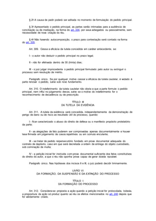 § 2o A causa de pedir poderá ser aditada no momento de formulação do pedido principal.
§ 3o Apresentado o pedido principal, as partes serão intimadas para a audiência de
conciliação ou de mediação, na forma do art. 334, por seus advogados ou pessoalmente, sem
necessidade de nova citação do réu.
§ 4o Não havendo autocomposição, o prazo para contestação será contado na forma
do art. 335.
Art. 309. Cessa a eficácia da tutela concedida em caráter antecedente, se:
I - o autor não deduzir o pedido principal no prazo legal;
II - não for efetivada dentro de 30 (trinta) dias;
III - o juiz julgar improcedente o pedido principal formulado pelo autor ou extinguir o
processo sem resolução de mérito.
Parágrafo único. Se por qualquer motivo cessar a eficácia da tutela cautelar, é vedado à
parte renovar o pedido, salvo sob novo fundamento.
Art. 310. O indeferimento da tutela cautelar não obsta a que a parte formule o pedido
principal, nem influi no julgamento desse, salvo se o motivo do indeferimento for o
reconhecimento de decadência ou de prescrição.
TÍTULO III
DA TUTELA DA EVIDÊNCIA
Art. 311. A tutela da evidência será concedida, independentemente da demonstração de
perigo de dano ou de risco ao resultado útil do processo, quando:
I - ficar caracterizado o abuso do direito de defesa ou o manifesto propósito protelatório
da parte;
II - as alegações de fato puderem ser comprovadas apenas documentalmente e houver
tese firmada em julgamento de casos repetitivos ou em súmula vinculante;
III - se tratar de pedido reipersecutório fundado em prova documental adequada do
contrato de depósito, caso em que será decretada a ordem de entrega do objeto custodiado,
sob cominação de multa;
IV - a petição inicial for instruída com prova documental suficiente dos fatos constitutivos
do direito do autor, a que o réu não oponha prova capaz de gerar dúvida razoável.
Parágrafo único. Nas hipóteses dos incisos II e III, o juiz poderá decidir liminarmente.
LIVRO VI
DA FORMAÇÃO, DA SUSPENSÃO E DA EXTINÇÃO DO PROCESSO
TÍTULO I
DA FORMAÇÃO DO PROCESSO
Art. 312. Considera-se proposta a ação quando a petição inicial for protocolada, todavia,
a propositura da ação só produz quanto ao réu os efeitos mencionados no art. 240 depois que
for validamente citado.
 