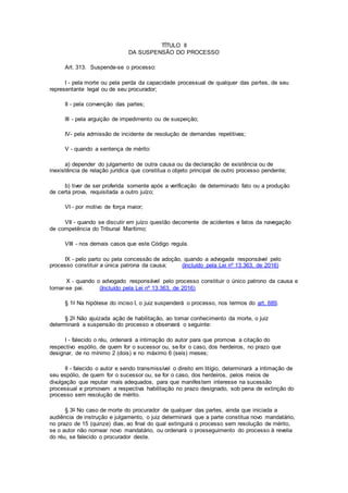 TÍTULO II
DA SUSPENSÃO DO PROCESSO
Art. 313. Suspende-se o processo:
I - pela morte ou pela perda da capacidade processual de qualquer das partes, de seu
representante legal ou de seu procurador;
II - pela convenção das partes;
III - pela arguição de impedimento ou de suspeição;
IV- pela admissão de incidente de resolução de demandas repetitivas;
V - quando a sentença de mérito:
a) depender do julgamento de outra causa ou da declaração de existência ou de
inexistência de relação jurídica que constitua o objeto principal de outro processo pendente;
b) tiver de ser proferida somente após a verificação de determinado fato ou a produção
de certa prova, requisitada a outro juízo;
VI - por motivo de força maior;
VII - quando se discutir em juízo questão decorrente de acidentes e fatos da navegação
de competência do Tribunal Marítimo;
VIII - nos demais casos que este Código regula.
IX - pelo parto ou pela concessão de adoção, quando a advogada responsável pelo
processo constituir a única patrona da causa; (Incluído pela Lei nº 13.363, de 2016)
X - quando o advogado responsável pelo processo constituir o único patrono da causa e
tornar-se pai. (Incluído pela Lei nº 13.363, de 2016)
§ 1o Na hipótese do inciso I, o juiz suspenderá o processo, nos termos do art. 689.
§ 2o Não ajuizada ação de habilitação, ao tomar conhecimento da morte, o juiz
determinará a suspensão do processo e observará o seguinte:
I - falecido o réu, ordenará a intimação do autor para que promova a citação do
respectivo espólio, de quem for o sucessor ou, se for o caso, dos herdeiros, no prazo que
designar, de no mínimo 2 (dois) e no máximo 6 (seis) meses;
II - falecido o autor e sendo transmissível o direito em litígio, determinará a intimação de
seu espólio, de quem for o sucessor ou, se for o caso, dos herdeiros, pelos meios de
divulgação que reputar mais adequados, para que manifestem interesse na sucessão
processual e promovam a respectiva habilitação no prazo designado, sob pena de extinção do
processo sem resolução de mérito.
§ 3o No caso de morte do procurador de qualquer das partes, ainda que iniciada a
audiência de instrução e julgamento, o juiz determinará que a parte constitua novo mandatário,
no prazo de 15 (quinze) dias, ao final do qual extinguirá o processo sem resolução de mérito,
se o autor não nomear novo mandatário, ou ordenará o prosseguimento do processo à revelia
do réu, se falecido o procurador deste.
 