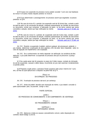 § 4o O prazo de suspensão do processo nunca poderá exceder 1 (um) ano nas hipóteses
do inciso V e 6 (seis) meses naquela prevista no inciso II.
§ 5o O juiz determinará o prosseguimento do processo assim que esgotados os prazos
previstos no § 4o.
§ 6o No caso do inciso IX, o período de suspensão será de 30 (trinta) dias, contado a partir
da data do parto ou da concessão da adoção, mediante apresentação de certidão de nascimento
ou documento similar que comprove a realização do parto, ou de termo judicial que tenha
concedido a adoção, desde que haja notificação ao cliente. (Incluído pela Lei nº 13.363, de
2016)
§ 7o No caso do inciso X, o período de suspensão será de 8 (oito) dias, contado a partir
da data do parto ou da concessão da adoção, mediante apresentação de certidão de nascimento
ou documento similar que comprove a realização do parto, ou de termo judicial que tenha
concedido a adoção, desde que haja notificação ao cliente. (Incluído pela Lei nº 13.363, de
2016)
Art. 314. Durante a suspensão é vedado praticar qualquer ato processual, podendo o
juiz, todavia, determinar a realização de atos urgentes a fim de evitar dano irreparável, salvo no
caso de arguição de impedimento e de suspeição.
Art. 315. Se o conhecimento do mérito depender de verificação da existência de fato
delituoso, o juiz pode determinar a suspensão do processo até que se pronuncie a justiça
criminal.
§ 1o Se a ação penal não for proposta no prazo de 3 (três) meses, contado da intimação
do ato de suspensão, cessará o efeito desse, incumbindo ao juiz cível examinar incidentemente
a questão prévia.
§ 2o Proposta a ação penal, o processo ficará suspenso pelo prazo máximo de 1 (um)
ano, ao final do qual aplicar-se-á o disposto na parte final do § 1o.
TÍTULO III
DA EXTINÇÃO DO PROCESSO
Art. 316. A extinção do processo dar-se-á por sentença.
Art. 317. Antes de proferir decisão sem resolução de mérito, o juiz deverá conceder à
parte oportunidade para, se possível, corrigir o vício.
PARTE ESPECIAL
LIVRO I
DO PROCESSO DE CONHECIMENTO E DO CUMPRIMENTO DE SENTENÇA
TÍTULO I
DO PROCEDIMENTO COMUM
CAPÍTULO I
DISPOSIÇÕES GERAIS
Art. 318. Aplica-se a todas as causas o procedimento comum, salvo disposição em
contrário deste Código ou de lei.
 