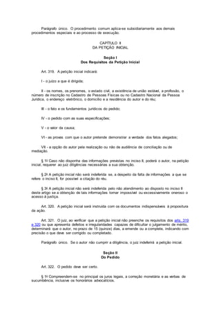 Parágrafo único. O procedimento comum aplica-se subsidiariamente aos demais
procedimentos especiais e ao processo de execução.
CAPÍTULO II
DA PETIÇÃO INICIAL
Seção I
Dos Requisitos da Petição Inicial
Art. 319. A petição inicial indicará:
I - o juízo a que é dirigida;
II - os nomes, os prenomes, o estado civil, a existência de união estável, a profissão, o
número de inscrição no Cadastro de Pessoas Físicas ou no Cadastro Nacional da Pessoa
Jurídica, o endereço eletrônico, o domicílio e a residência do autor e do réu;
III - o fato e os fundamentos jurídicos do pedido;
IV - o pedido com as suas especificações;
V - o valor da causa;
VI - as provas com que o autor pretende demonstrar a verdade dos fatos alegados;
VII - a opção do autor pela realização ou não de audiência de conciliação ou de
mediação.
§ 1o Caso não disponha das informações previstas no inciso II, poderá o autor, na petição
inicial, requerer ao juiz diligências necessárias a sua obtenção.
§ 2o A petição inicial não será indeferida se, a despeito da falta de informações a que se
refere o inciso II, for possível a citação do réu.
§ 3o A petição inicial não será indeferida pelo não atendimento ao disposto no inciso II
deste artigo se a obtenção de tais informações tornar impossível ou excessivamente oneroso o
acesso à justiça.
Art. 320. A petição inicial será instruída com os documentos indispensáveis à propositura
da ação.
Art. 321. O juiz, ao verificar que a petição inicial não preenche os requisitos dos arts. 319
e 320 ou que apresenta defeitos e irregularidades capazes de dificultar o julgamento de mérito,
determinará que o autor, no prazo de 15 (quinze) dias, a emende ou a complete, indicando com
precisão o que deve ser corrigido ou completado.
Parágrafo único. Se o autor não cumprir a diligência, o juiz indeferirá a petição inicial.
Seção II
Do Pedido
Art. 322. O pedido deve ser certo.
§ 1o Compreendem-se no principal os juros legais, a correção monetária e as verbas de
sucumbência, inclusive os honorários advocatícios.
 