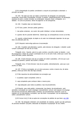 § 2o A interpretação do pedido considerará o conjunto da postulação e observará o
princípio da boa-fé.
Art. 323. Na ação que tiver por objeto cumprimento de obrigação em prestações
sucessivas, essas serão consideradas incluídas no pedido, independentemente de declaração
expressa do autor, e serão incluídas na condenação, enquanto durar a obrigação, se o
devedor, no curso do processo, deixar de pagá-las ou de consigná-las.
Art. 324. O pedido deve ser determinado.
§ 1o É lícito, porém, formular pedido genérico:
I - nas ações universais, se o autor não puder individuar os bens demandados;
II - quando não for possível determinar, desde logo, as consequências do ato ou do fato;
III - quando a determinação do objeto ou do valor da condenação depender de ato que
deva ser praticado pelo réu.
§ 2o O disposto neste artigo aplica-se à reconvenção.
Art. 325. O pedido será alternativo quando, pela natureza da obrigação, o devedor puder
cumprir a prestação de mais de um modo.
Parágrafo único. Quando, pela lei ou pelo contrato, a escolha couber ao devedor, o juiz
lhe assegurará o direito de cumprir a prestação de um ou de outro modo, ainda que o autor não
tenha formulado pedido alternativo.
Art. 326. É lícito formular mais de um pedido em ordem subsidiária, a fim de que o juiz
conheça do posterior, quando não acolher o anterior.
Parágrafo único. É lícito formular mais de um pedido, alternativamente, para que o juiz
acolha um deles.
Art. 327. É lícita a cumulação, em um único processo, contra o mesmo réu, de vários
pedidos, ainda que entre eles não haja conexão.
§ 1o São requisitos de admissibilidade da cumulação que:
I - os pedidos sejam compatíveis entre si;
II - seja competente para conhecer deles o mesmo juízo;
III - seja adequado para todos os pedidos o tipo de procedimento.
§ 2o Quando, para cada pedido, corresponder tipo diverso de procedimento, será
admitida a cumulação se o autor empregar o procedimento comum, sem prejuízo do emprego
das técnicas processuais diferenciadas previstas nos procedimentos especiais a que se
sujeitam um ou mais pedidos cumulados, que não forem incompatíveis com as disposições
sobre o procedimento comum.
§ 3o O inciso I do § 1o não se aplica às cumulações de pedidos de que trata o art. 326.
Art. 328. Na obrigação indivisível com pluralidade de credores, aquele que não participou
do processo receberá sua parte, deduzidas as despesas na proporção de seu crédito.
 