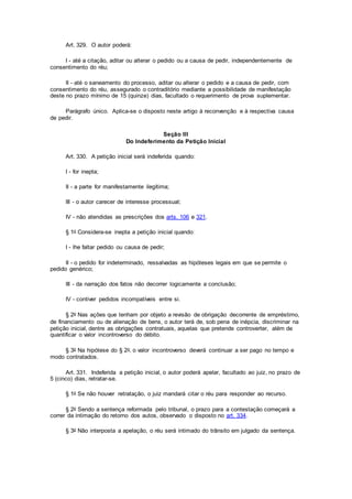 Art. 329. O autor poderá:
I - até a citação, aditar ou alterar o pedido ou a causa de pedir, independentemente de
consentimento do réu;
II - até o saneamento do processo, aditar ou alterar o pedido e a causa de pedir, com
consentimento do réu, assegurado o contraditório mediante a possibilidade de manifestação
deste no prazo mínimo de 15 (quinze) dias, facultado o requerimento de prova suplementar.
Parágrafo único. Aplica-se o disposto neste artigo à reconvenção e à respectiva causa
de pedir.
Seção III
Do Indeferimento da Petição Inicial
Art. 330. A petição inicial será indeferida quando:
I - for inepta;
II - a parte for manifestamente ilegítima;
III - o autor carecer de interesse processual;
IV - não atendidas as prescrições dos arts. 106 e 321.
§ 1o Considera-se inepta a petição inicial quando:
I - lhe faltar pedido ou causa de pedir;
II - o pedido for indeterminado, ressalvadas as hipóteses legais em que se permite o
pedido genérico;
III - da narração dos fatos não decorrer logicamente a conclusão;
IV - contiver pedidos incompatíveis entre si.
§ 2o Nas ações que tenham por objeto a revisão de obrigação decorrente de empréstimo,
de financiamento ou de alienação de bens, o autor terá de, sob pena de inépcia, discriminar na
petição inicial, dentre as obrigações contratuais, aquelas que pretende controverter, além de
quantificar o valor incontroverso do débito.
§ 3o Na hipótese do § 2o, o valor incontroverso deverá continuar a ser pago no tempo e
modo contratados.
Art. 331. Indeferida a petição inicial, o autor poderá apelar, facultado ao juiz, no prazo de
5 (cinco) dias, retratar-se.
§ 1o Se não houver retratação, o juiz mandará citar o réu para responder ao recurso.
§ 2o Sendo a sentença reformada pelo tribunal, o prazo para a contestação começará a
correr da intimação do retorno dos autos, observado o disposto no art. 334.
§ 3o Não interposta a apelação, o réu será intimado do trânsito em julgado da sentença.
 