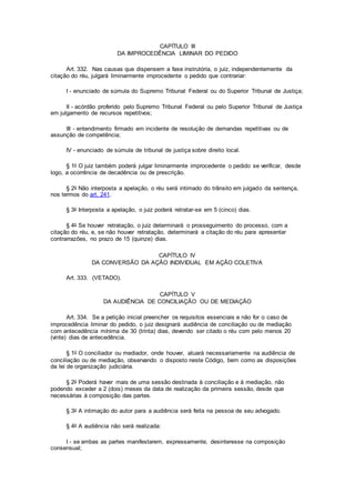 CAPÍTULO III
DA IMPROCEDÊNCIA LIMINAR DO PEDIDO
Art. 332. Nas causas que dispensem a fase instrutória, o juiz, independentemente da
citação do réu, julgará liminarmente improcedente o pedido que contrariar:
I - enunciado de súmula do Supremo Tribunal Federal ou do Superior Tribunal de Justiça;
II - acórdão proferido pelo Supremo Tribunal Federal ou pelo Superior Tribunal de Justiça
em julgamento de recursos repetitivos;
III - entendimento firmado em incidente de resolução de demandas repetitivas ou de
assunção de competência;
IV - enunciado de súmula de tribunal de justiça sobre direito local.
§ 1o O juiz também poderá julgar liminarmente improcedente o pedido se verificar, desde
logo, a ocorrência de decadência ou de prescrição.
§ 2o Não interposta a apelação, o réu será intimado do trânsito em julgado da sentença,
nos termos do art. 241.
§ 3o Interposta a apelação, o juiz poderá retratar-se em 5 (cinco) dias.
§ 4o Se houver retratação, o juiz determinará o prosseguimento do processo, com a
citação do réu, e, se não houver retratação, determinará a citação do réu para apresentar
contrarrazões, no prazo de 15 (quinze) dias.
CAPÍTULO IV
DA CONVERSÃO DA AÇÃO INDIVIDUAL EM AÇÃO COLETIVA
Art. 333. (VETADO).
CAPÍTULO V
DA AUDIÊNCIA DE CONCILIAÇÃO OU DE MEDIAÇÃO
Art. 334. Se a petição inicial preencher os requisitos essenciais e não for o caso de
improcedência liminar do pedido, o juiz designará audiência de conciliação ou de mediação
com antecedência mínima de 30 (trinta) dias, devendo ser citado o réu com pelo menos 20
(vinte) dias de antecedência.
§ 1o O conciliador ou mediador, onde houver, atuará necessariamente na audiência de
conciliação ou de mediação, observando o disposto neste Código, bem como as disposições
da lei de organização judiciária.
§ 2o Poderá haver mais de uma sessão destinada à conciliação e à mediação, não
podendo exceder a 2 (dois) meses da data de realização da primeira sessão, desde que
necessárias à composição das partes.
§ 3o A intimação do autor para a audiência será feita na pessoa de seu advogado.
§ 4o A audiência não será realizada:
I - se ambas as partes manifestarem, expressamente, desinteresse na composição
consensual;
 