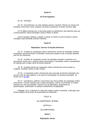 Seção III
Da Carta Rogatória
Art. 35. (VETADO).
Art. 36. O procedimento da carta rogatória perante o Superior Tribunal de Justiça é de
jurisdição contenciosa e deve assegurar às partes as garantias do devido processo legal.
§ 1o A defesa restringir-se-á à discussão quanto ao atendimento dos requisitos para que
o pronunciamento judicial estrangeiro produza efeitos no Brasil.
§ 2o Em qualquer hipótese, é vedada a revisão do mérito do pronunciamento judicial
estrangeiro pela autoridade judiciária brasileira.
Seção IV
Disposições Comuns às Seções Anteriores
Art. 37. O pedido de cooperação jurídica internacional oriundo de autoridade brasileira
competente será encaminhado à autoridade central para posterior envio ao Estado requerido
para lhe dar andamento.
Art. 38. O pedido de cooperação oriundo de autoridade brasileira competente e os
documentos anexos que o instruem serão encaminhados à autoridade central, acompanhados
de tradução para a língua oficial do Estado requerido.
Art. 39. O pedido passivo de cooperação jurídica internacional será recusado se
configurar manifesta ofensa à ordem pública.
Art. 40. A cooperação jurídica internacional para execução de decisão estrangeira dar-
se-á por meio de carta rogatória ou de ação de homologação de sentença estrangeira, de
acordo com o art. 960.
Art. 41. Considera-se autêntico o documento que instruir pedido de cooperação jurídica
internacional, inclusive tradução para a língua portuguesa, quando encaminhado ao Estado
brasileiro por meio de autoridade central ou por via diplomática, dispensando-se
ajuramentação, autenticação ou qualquer procedimento de legalização.
Parágrafo único. O disposto no caput não impede, quando necessária, a aplicação pelo
Estado brasileiro do princípio da reciprocidade de tratamento.
TÍTULO III
DA COMPETÊNCIA INTERNA
CAPÍTULO I
DA COMPETÊNCIA
Seção I
Disposições Gerais
 