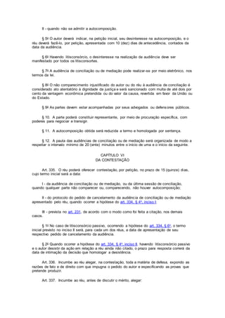 II - quando não se admitir a autocomposição.
§ 5o O autor deverá indicar, na petição inicial, seu desinteresse na autocomposição, e o
réu deverá fazê-lo, por petição, apresentada com 10 (dez) dias de antecedência, contados da
data da audiência.
§ 6o Havendo litisconsórcio, o desinteresse na realização da audiência deve ser
manifestado por todos os litisconsortes.
§ 7o A audiência de conciliação ou de mediação pode realizar-se por meio eletrônico, nos
termos da lei.
§ 8o O não comparecimento injustificado do autor ou do réu à audiência de conciliação é
considerado ato atentatório à dignidade da justiça e será sancionado com multa de até dois por
cento da vantagem econômica pretendida ou do valor da causa, revertida em favor da União ou
do Estado.
§ 9o As partes devem estar acompanhadas por seus advogados ou defensores públicos.
§ 10. A parte poderá constituir representante, por meio de procuração específica, com
poderes para negociar e transigir.
§ 11. A autocomposição obtida será reduzida a termo e homologada por sentença.
§ 12. A pauta das audiências de conciliação ou de mediação será organizada de modo a
respeitar o intervalo mínimo de 20 (vinte) minutos entre o início de uma e o início da seguinte.
CAPÍTULO VI
DA CONTESTAÇÃO
Art. 335. O réu poderá oferecer contestação, por petição, no prazo de 15 (quinze) dias,
cujo termo inicial será a data:
I - da audiência de conciliação ou de mediação, ou da última sessão de conciliação,
quando qualquer parte não comparecer ou, comparecendo, não houver autocomposição;
II - do protocolo do pedido de cancelamento da audiência de conciliação ou de mediação
apresentado pelo réu, quando ocorrer a hipótese do art. 334, § 4o, inciso I;
III - prevista no art. 231, de acordo com o modo como foi feita a citação, nos demais
casos.
§ 1o No caso de litisconsórcio passivo, ocorrendo a hipótese do art. 334, § 6o, o termo
inicial previsto no inciso II será, para cada um dos réus, a data de apresentação de seu
respectivo pedido de cancelamento da audiência.
§ 2o Quando ocorrer a hipótese do art. 334, § 4o, inciso II, havendo litisconsórcio passivo
e o autor desistir da ação em relação a réu ainda não citado, o prazo para resposta correrá da
data de intimação da decisão que homologar a desistência.
Art. 336. Incumbe ao réu alegar, na contestação, toda a matéria de defesa, expondo as
razões de fato e de direito com que impugna o pedido do autor e especificando as provas que
pretende produzir.
Art. 337. Incumbe ao réu, antes de discutir o mérito, alegar:
 